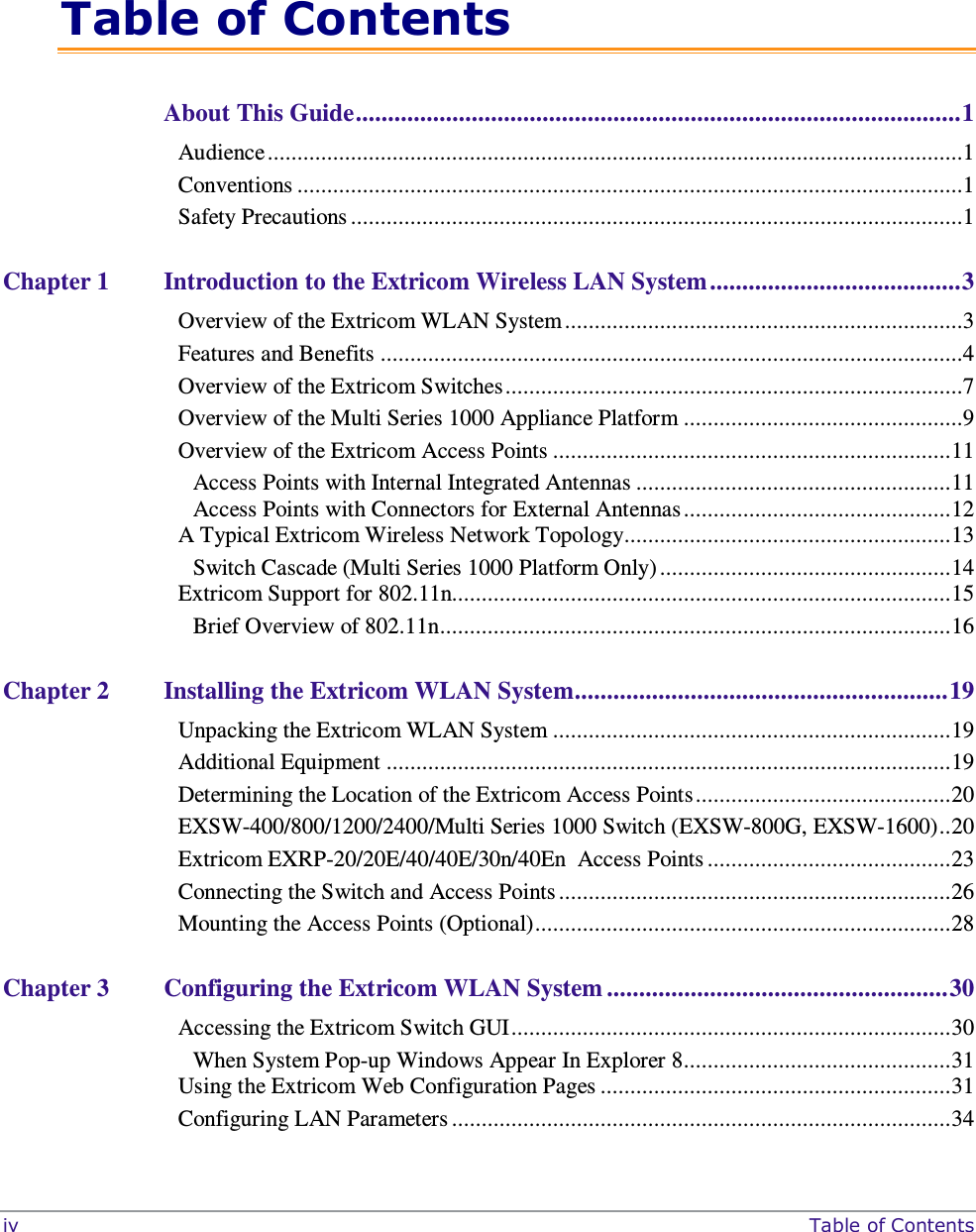  iv     Table of Contents  Table of Contents About This Guide .............................................................................................. 1 Audience .....................................................................................................................1 Conventions ................................................................................................................1 Safety Precautions .......................................................................................................1 Chapter 1 Introduction to the Extricom Wireless LAN System ....................................... 3 Overview of the Extricom WLAN System ...................................................................3 Features and Benefits ..................................................................................................4 Overview of the Extricom Switches .............................................................................7 Overview of the Multi Series 1000 Appliance Platform ...............................................9 Overview of the Extricom Access Points ................................................................... 11 Access Points with Internal Integrated Antennas ..................................................... 11 Access Points with Connectors for External Antennas ............................................. 12 A Typical Extricom Wireless Network Topology....................................................... 13 Switch Cascade (Multi Series 1000 Platform Only) ................................................. 14 Extricom Support for 802.11n.................................................................................... 15 Brief Overview of 802.11n ...................................................................................... 16 Chapter 2 Installing the Extricom WLAN System .......................................................... 19 Unpacking the Extricom WLAN System ................................................................... 19 Additional Equipment ............................................................................................... 19 Determining the Location of the Extricom Access Points ........................................... 20 EXSW-400/800/1200/2400/Multi Series 1000 Switch (EXSW-800G, EXSW-1600) .. 20 Extricom EXRP-20/20E/40/40E/30n/40En  Access Points ......................................... 23 Connecting the Switch and Access Points .................................................................. 26 Mounting the Access Points (Optional) ...................................................................... 28 Chapter 3 Configuring the Extricom WLAN System ..................................................... 30 Accessing the Extricom Switch GUI .......................................................................... 30 When System Pop-up Windows Appear In Explorer 8 ............................................. 31 Using the Extricom Web Configuration Pages ........................................................... 31 Configuring LAN Parameters .................................................................................... 34 