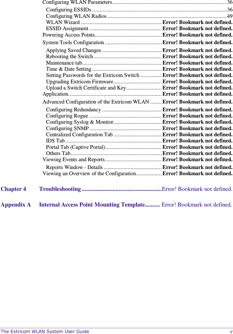  The Extricom WLAN System User Guide    v Configuring WLAN Parameters................................................................................. 36 Configuring ESSIDs ............................................................................................... 36 Configuring WLAN Radios .................................................................................... 49 WLAN Wizard ......................................................... Error! Bookmark not defined. ESSID Assignment ................................................... Error! Bookmark not defined. Powering Access Points ............................................... Error! Bookmark not defined. System Tools Configuration ........................................ Error! Bookmark not defined. Applying Saved Changes .......................................... Error! Bookmark not defined. Rebooting the Switch ................................................ Error! Bookmark not defined. Maintenance tab ........................................................ Error! Bookmark not defined. Time &amp; Date Setting ................................................. Error! Bookmark not defined. Setting Passwords for the Extricom Switch ............... Error! Bookmark not defined. Upgrading Extricom Firmware .................................. Error! Bookmark not defined. Upload a Switch Certificate and Key ......................... Error! Bookmark not defined. Application.................................................................. Error! Bookmark not defined. Advanced Configuration of the Extricom WLAN ........ Error! Bookmark not defined. Configuring Redundancy .......................................... Error! Bookmark not defined. Configuring Rogue ................................................... Error! Bookmark not defined. Configuring Syslog &amp; Monitor .................................. Error! Bookmark not defined. Configuring SNMP ................................................... Error! Bookmark not defined. Centralized Configuration Tab .................................. Error! Bookmark not defined. IDS Tab .................................................................... Error! Bookmark not defined. Portal Tab (Captive Portal)........................................ Error! Bookmark not defined. Others Tab ................................................................ Error! Bookmark not defined. Viewing Events and Reports ........................................ Error! Bookmark not defined. Reports Window - Details ......................................... Error! Bookmark not defined. Viewing an Overview of the Configuration .................. Error! Bookmark not defined. Chapter 4 Troubleshooting .................................................... Error! Bookmark not defined. Appendix A Internal Access Point Mounting Template.......... Error! Bookmark not defined. 