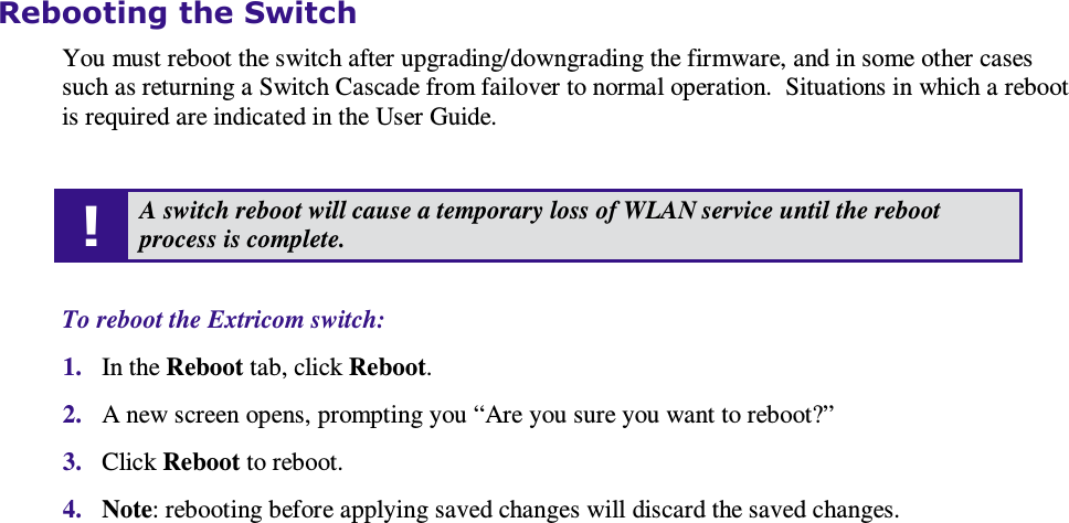  Rebooting the Switch You must reboot the switch after upgrading/downgrading the firmware, and in some other cases such as returning a Switch Cascade from failover to normal operation.  Situations in which a reboot is required are indicated in the User Guide.  ! A switch reboot will cause a temporary loss of WLAN service until the reboot process is complete.  To reboot the Extricom switch: 1. In the Reboot tab, click Reboot.  2. A new screen opens, prompting you “Are you sure you want to reboot?”  3. Click Reboot to reboot.  4. Note: rebooting before applying saved changes will discard the saved changes. 
