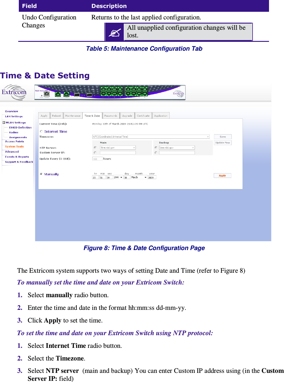  Field  Description Undo Configuration Changes Returns to the last applied configuration.  All unapplied configuration changes will be lost.  Table 5: Maintenance Configuration Tab  Time &amp; Date Setting  Figure 8: Time &amp; Date Configuration Page  The Extricom system supports two ways of setting Date and Time (refer to Figure 8) To manually set the time and date on your Extricom Switch: 1. Select manually radio button.  2. Enter the time and date in the format hh:mm:ss dd-mm-yy. 3. Click Apply to set the time. To set the time and date on your Extricom Switch using NTP protocol: 1. Select Internet Time radio button. 2. Select the Timezone. 3. Select NTP server  (main and backup) You can enter Custom IP address using (in the Custom Server IP: field) 