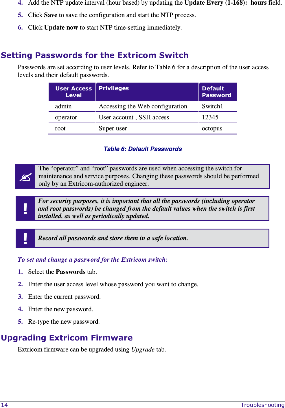  14    Troubleshooting 4. Add the NTP update interval (hour based) by updating the Update Every (1-168):  hours field. 5. Click Save to save the configuration and start the NTP process. 6. Click Update now to start NTP time-setting immediately.   Setting Passwords for the Extricom Switch Passwords are set according to user levels. Refer to Table 6 for a description of the user access levels and their default passwords. User Access Level Privileges  Default Password admin  Accessing the Web configuration.  Switch1 operator  User account , SSH access   12345 root   Super user   octopus   Table 6: Default Passwords   The “operator” and “root” passwords are used when accessing the switch for maintenance and service purposes. Changing these passwords should be performed only by an Extricom-authorized engineer.  ! For security purposes, it is important that all the passwords (including operator and root passwords) be changed from the default values when the switch is first installed, as well as periodically updated.  ! Record all passwords and store them in a safe location.  To set and change a password for the Extricom switch: 1. Select the Passwords tab.  2. Enter the user access level whose password you want to change. 3. Enter the current password. 4. Enter the new password. 5. Re-type the new password. Upgrading Extricom Firmware Extricom firmware can be upgraded using Upgrade tab. 