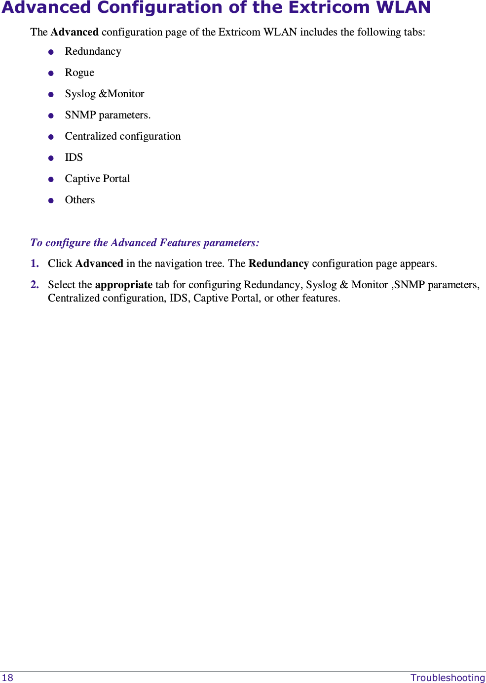  18    Troubleshooting Advanced Configuration of the Extricom WLAN  The Advanced configuration page of the Extricom WLAN includes the following tabs:  Redundancy   Rogue   Syslog &amp;Monitor  SNMP parameters.  Centralized configuration   IDS  Captive Portal  Others  To configure the Advanced Features parameters: 1. Click Advanced in the navigation tree. The Redundancy configuration page appears. 2. Select the appropriate tab for configuring Redundancy, Syslog &amp; Monitor ,SNMP parameters, Centralized configuration, IDS, Captive Portal, or other features.  