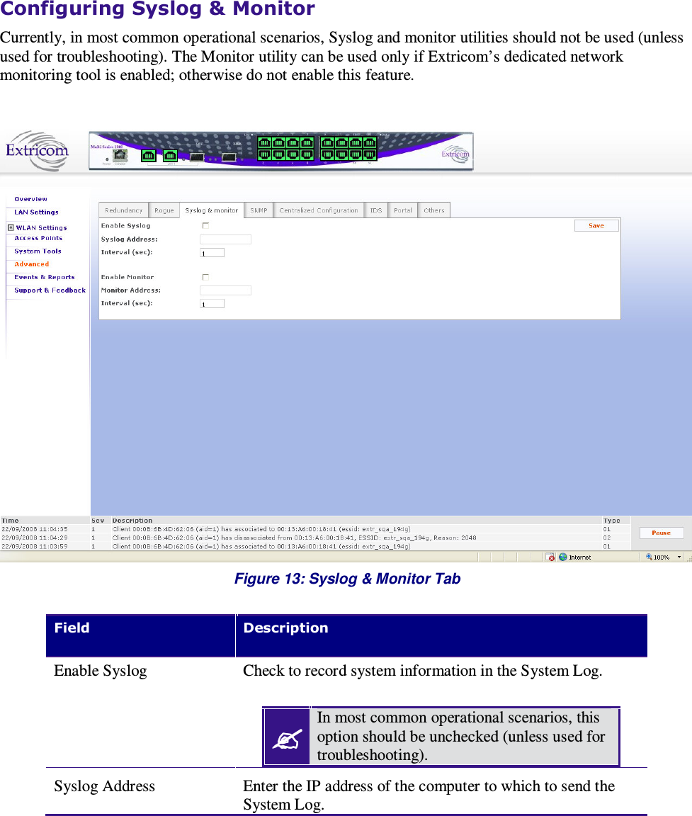    Configuring Syslog &amp; Monitor Currently, in most common operational scenarios, Syslog and monitor utilities should not be used (unless used for troubleshooting). The Monitor utility can be used only if Extricom’s dedicated network monitoring tool is enabled; otherwise do not enable this feature.   Figure 13: Syslog &amp; Monitor Tab  Field    Description Enable Syslog  Check to record system information in the System Log.   In most common operational scenarios, this option should be unchecked (unless used for troubleshooting).  Syslog Address  Enter the IP address of the computer to which to send the System Log. 