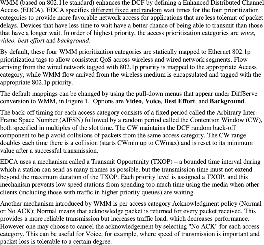  WMM (based on 802.11e standard) enhances the DCF by defining a Enhanced Distributed Channel Access (EDCA). EDCA specifies different fixed and random wait times for the four prioritization categories to provide more favorable network access for applications that are less tolerant of packet delays. Devices that have less time to wait have a better chance of being able to transmit than those that have a longer wait. In order of highest priority, the access prioritization categories are voice, video, best effort and background.  By default, these four WMM prioritization categories are statically mapped to Ethernet 802.1p prioritization tags to allow consistent QoS across wireless and wired network segments. Flow arriving from the wired network tagged with 802.1p priority is mapped to the appropriate Access category, while WMM flow arrived from the wireless medium is encapsulated and tagged with the appropriate 802.1p priority.  The default mappings can be changed by using the pull-down menus that appear under DiffServe conversion to WMM, in Figure 1.  Options are Video, Voice, Best Effort, and Background.  The back-off timing for each access category consists of a fixed period called the Arbitrary Inter-Frame Space Number (AIFSN) followed by a random period called the Contention Window (CW), both specified in multiples of the slot time. The CW maintains the DCF random back-off component to help avoid collisions of packets from the same access category. The CW range doubles each time there is a collision (starts CWmin up to CWmax) and is reset to its minimum value after a successful transmission. EDCA uses a mechanism called a Transmit Opportunity (TXOP) – a bounded time interval during which a station can send as many frames as possible, but the transmission time must not extend beyond the maximum duration of the TXOP. Each priority level is assigned a TXOP, and this mechanism prevents low speed stations from spending too much time using the media when other clients (including those with traffic in higher priority queues) are waiting. Another mechanism introduced by WMM is per access category Acknowledgment policy (Normal or No ACK); Normal means that acknowledge packet is returned for every packet received. This provides a more reliable transmission but increases traffic load, which decreases performance.  However one may choose to cancel the acknowledgement by selecting &quot;No ACK&quot; for each access category. This can be useful for Voice, for example, where speed of transmission is important and packet loss is tolerable to a certain degree.   