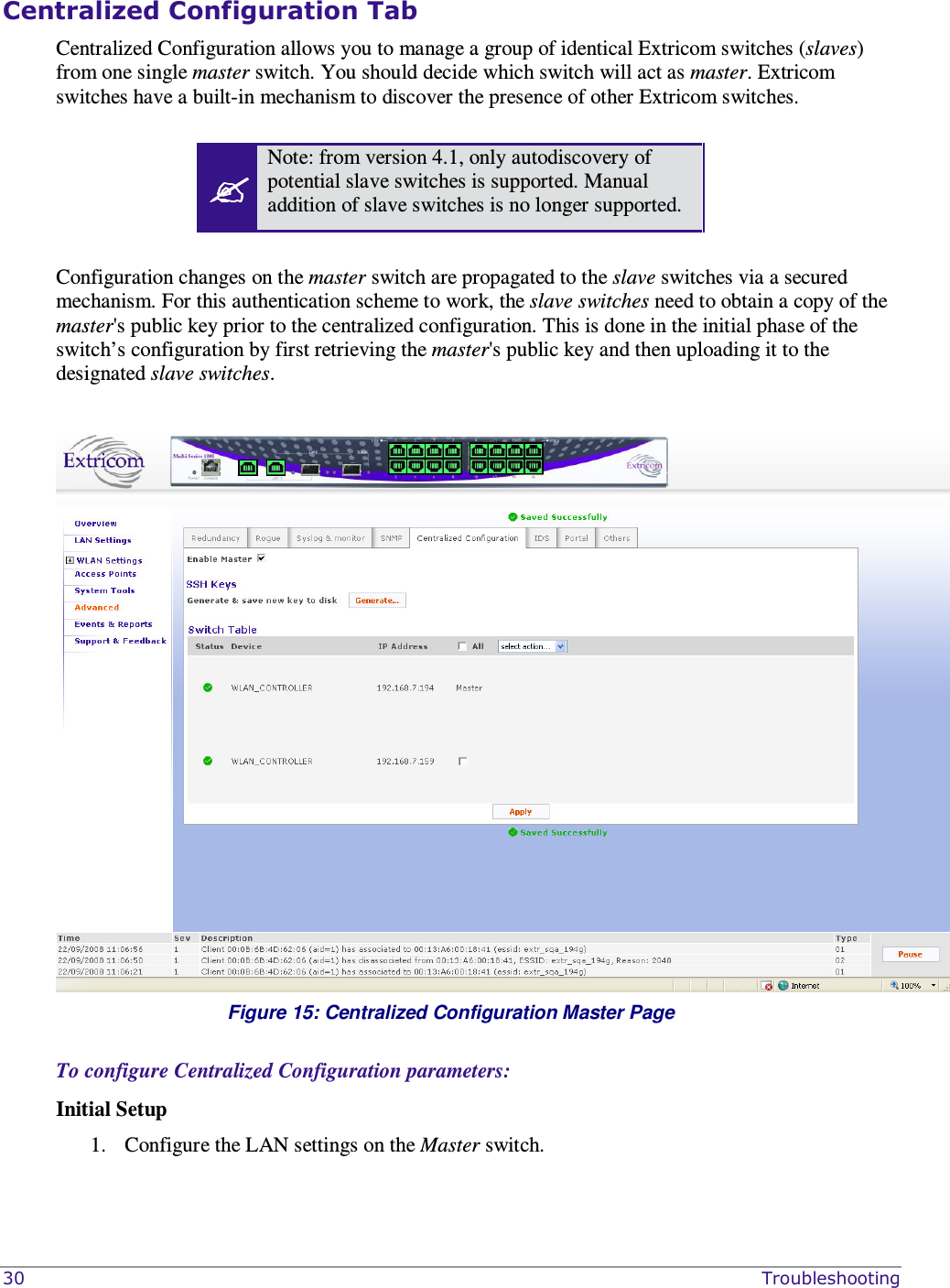  30    Troubleshooting Centralized Configuration Tab Centralized Configuration allows you to manage a group of identical Extricom switches (slaves) from one single master switch. You should decide which switch will act as master. Extricom switches have a built-in mechanism to discover the presence of other Extricom switches.    Note: from version 4.1, only autodiscovery of potential slave switches is supported. Manual addition of slave switches is no longer supported.  Configuration changes on the master switch are propagated to the slave switches via a secured mechanism. For this authentication scheme to work, the slave switches need to obtain a copy of the master&apos;s public key prior to the centralized configuration. This is done in the initial phase of the switch’s configuration by first retrieving the master&apos;s public key and then uploading it to the designated slave switches.    Figure 15: Centralized Configuration Master Page  To configure Centralized Configuration parameters: Initial Setup 1. Configure the LAN settings on the Master switch. 