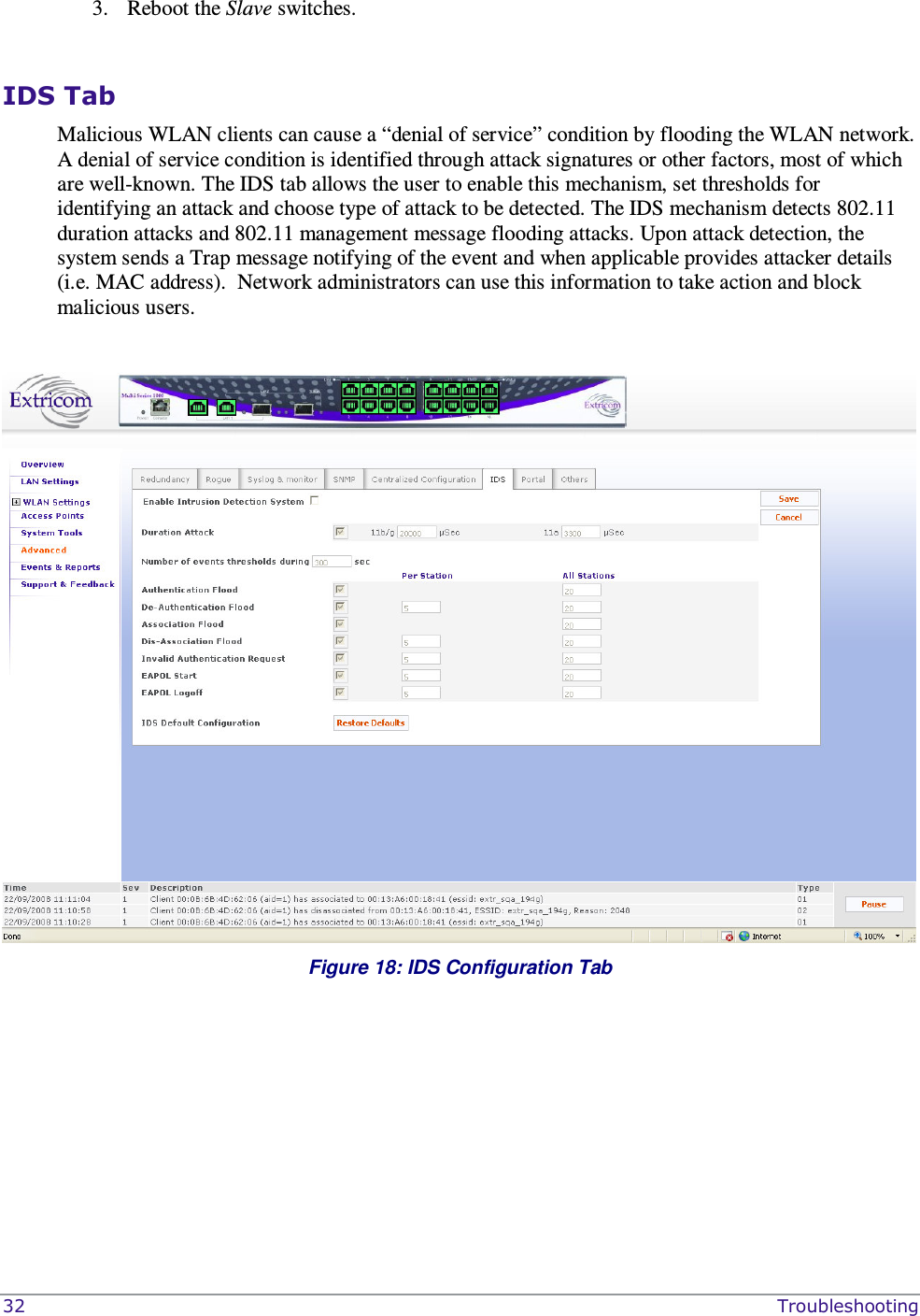  32    Troubleshooting 3. Reboot the Slave switches.   IDS Tab Malicious WLAN clients can cause a “denial of service” condition by flooding the WLAN network. A denial of service condition is identified through attack signatures or other factors, most of which are well-known. The IDS tab allows the user to enable this mechanism, set thresholds for identifying an attack and choose type of attack to be detected. The IDS mechanism detects 802.11 duration attacks and 802.11 management message flooding attacks. Upon attack detection, the system sends a Trap message notifying of the event and when applicable provides attacker details (i.e. MAC address).  Network administrators can use this information to take action and block malicious users.    Figure 18: IDS Configuration Tab   