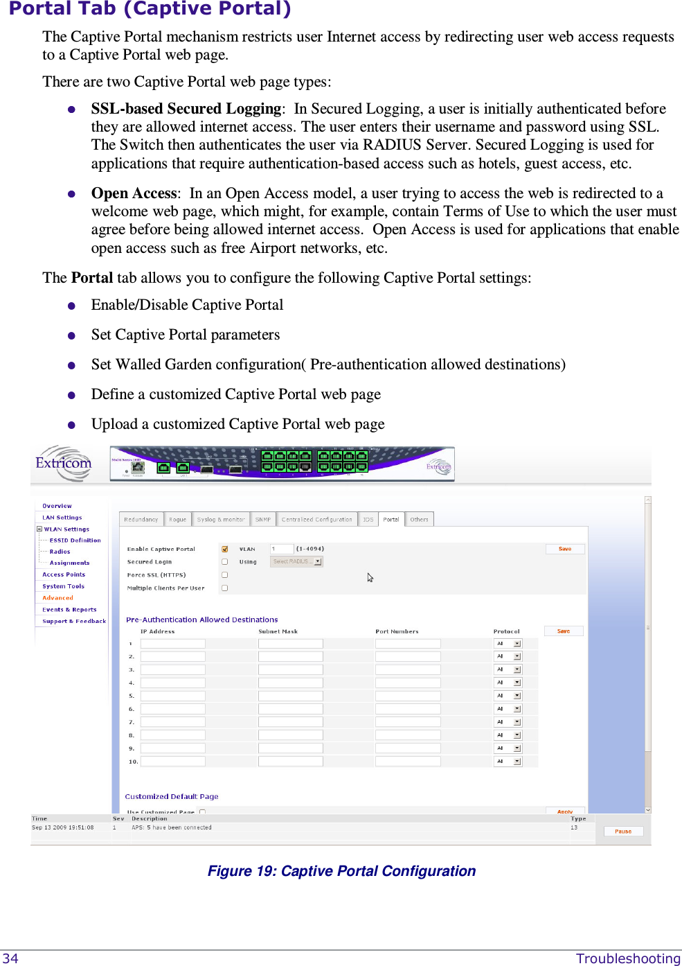  34    Troubleshooting  Portal Tab (Captive Portal) The Captive Portal mechanism restricts user Internet access by redirecting user web access requests to a Captive Portal web page.    There are two Captive Portal web page types:  SSL-based Secured Logging:  In Secured Logging, a user is initially authenticated before they are allowed internet access. The user enters their username and password using SSL. The Switch then authenticates the user via RADIUS Server. Secured Logging is used for applications that require authentication-based access such as hotels, guest access, etc.  Open Access:  In an Open Access model, a user trying to access the web is redirected to a welcome web page, which might, for example, contain Terms of Use to which the user must agree before being allowed internet access.  Open Access is used for applications that enable open access such as free Airport networks, etc.       The Portal tab allows you to configure the following Captive Portal settings:  Enable/Disable Captive Portal  Set Captive Portal parameters  Set Walled Garden configuration( Pre-authentication allowed destinations)   Define a customized Captive Portal web page  Upload a customized Captive Portal web page   Figure 19: Captive Portal Configuration 