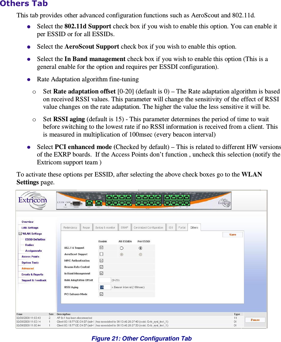  Others Tab This tab provides other advanced configuration functions such as AeroScout and 802.11d.  Select the 802.11d Support check box if you wish to enable this option. You can enable it per ESSID or for all ESSIDs.  Select the AeroScout Support check box if you wish to enable this option.   Select the In Band management check box if you wish to enable this option (This is a general enable for the option and requires per ESSDI configuration).  Rate Adaptation algorithm fine-tuning o Set Rate adaptation offset [0-20] (default is 0) – The Rate adaptation algorithm is based on received RSSI values. This parameter will change the sensitivity of the effect of RSSI value changes on the rate adaptation. The higher the value the less sensitive it will be.  o Set RSSI aging (default is 15) - This parameter determines the period of time to wait before switching to the lowest rate if no RSSI information is received from a client. This is measured in multiplication of 100msec (every beacon interval)   Select PCI enhanced mode (Checked by default) – This is related to different HW versions of the EXRP boards.  If the Access Points don’t function , uncheck this selection (notify the Extricom support team )       To activate these options per ESSID, after selecting the above check boxes go to the WLAN Settings page.  Figure 21: Other Configuration Tab 
