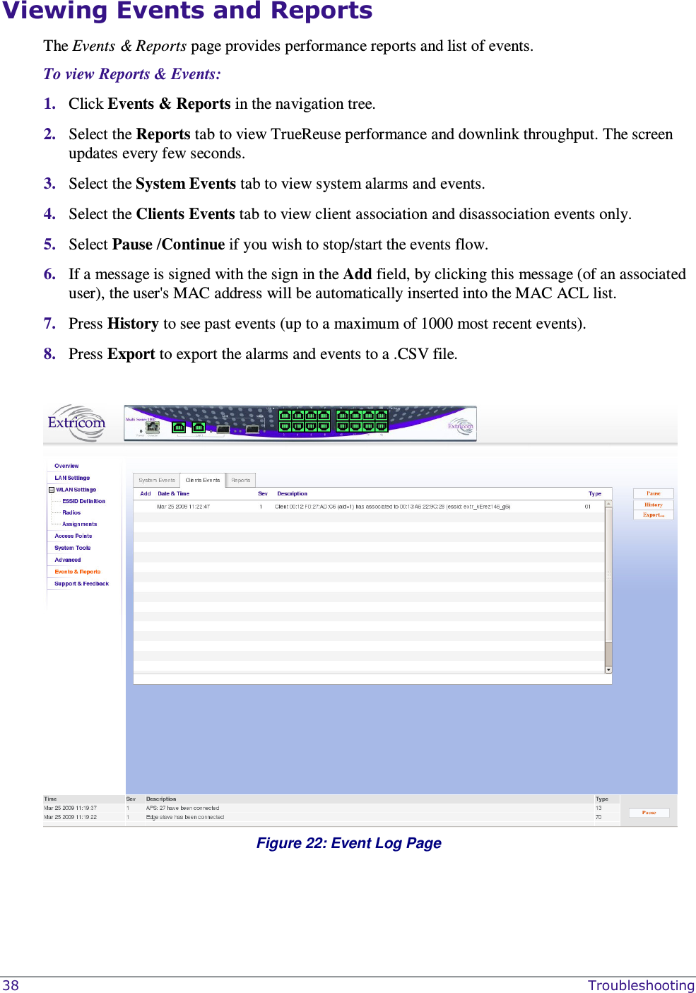  38    Troubleshooting Viewing Events and Reports  The Events &amp; Reports page provides performance reports and list of events.  To view Reports &amp; Events: 1. Click Events &amp; Reports in the navigation tree. 2. Select the Reports tab to view TrueReuse performance and downlink throughput. The screen  updates every few seconds. 3. Select the System Events tab to view system alarms and events. 4. Select the Clients Events tab to view client association and disassociation events only.  5. Select Pause /Continue if you wish to stop/start the events flow. 6. If a message is signed with the sign in the Add field, by clicking this message (of an associated user), the user&apos;s MAC address will be automatically inserted into the MAC ACL list. 7. Press History to see past events (up to a maximum of 1000 most recent events). 8. Press Export to export the alarms and events to a .CSV file.   Figure 22: Event Log Page  