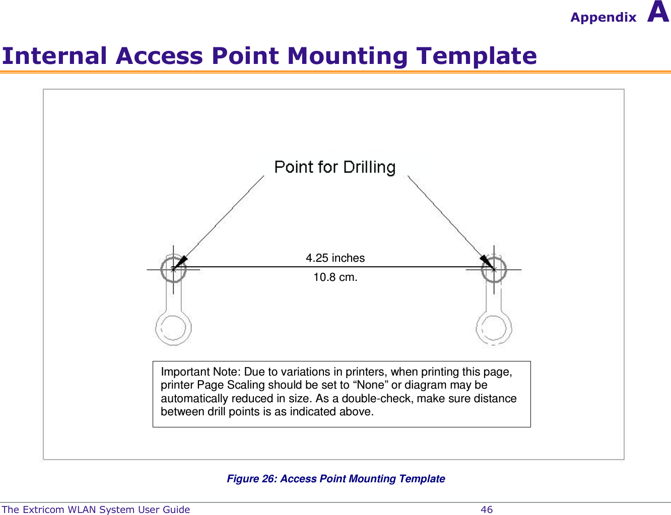  The Extricom WLAN System User Guide    46 Appendix A Internal Access Point Mounting Template  Figure 26: Access Point Mounting Template 4.25 inches 10.8 cm. Important Note: Due to variations in printers, when printing this page, printer Page Scaling should be set to “None” or diagram may be automatically reduced in size. As a double-check, make sure distance between drill points is as indicated above.  