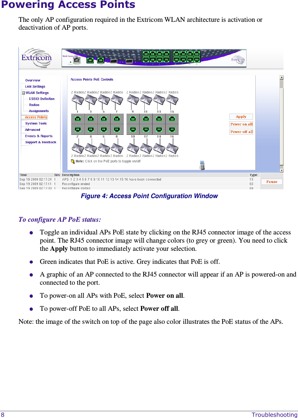  8    Troubleshooting Powering Access Points  The only AP configuration required in the Extricom WLAN architecture is activation or deactivation of AP ports.   Figure 4: Access Point Configuration Window  To configure AP PoE status:  Toggle an individual APs PoE state by clicking on the RJ45 connector image of the access point. The RJ45 connector image will change colors (to grey or green). You need to click the Apply button to immediately activate your selection.   Green indicates that PoE is active. Grey indicates that PoE is off.  A graphic of an AP connected to the RJ45 connector will appear if an AP is powered-on and connected to the port.  To power-on all APs with PoE, select Power on all.  To power-off PoE to all APs, select Power off all.  Note: the image of the switch on top of the page also color illustrates the PoE status of the APs.   