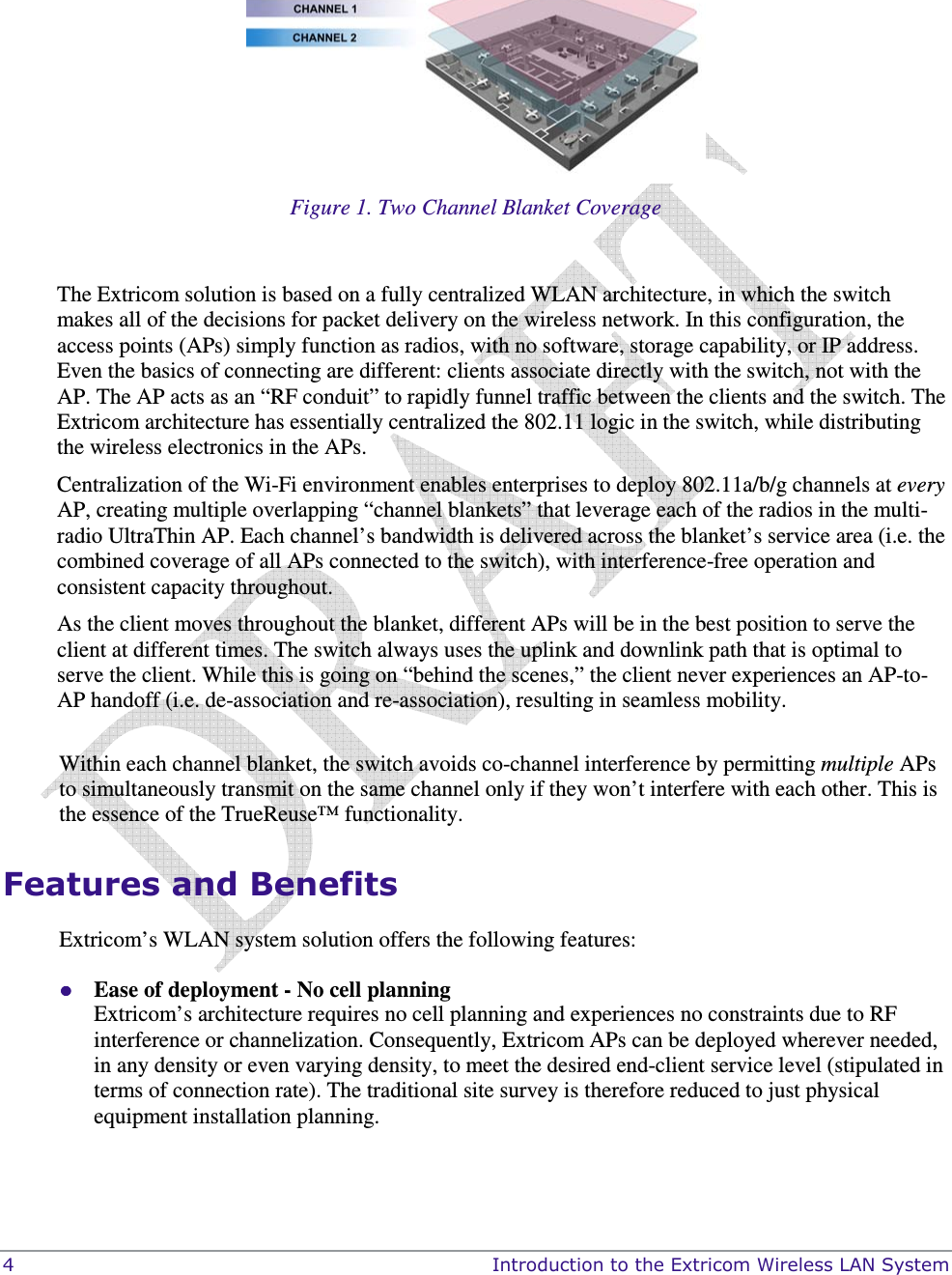  4    Introduction to the Extricom Wireless LAN System  Figure 1. Two Channel Blanket Coverage  The Extricom solution is based on a fully centralized WLAN architecture, in which the switch makes all of the decisions for packet delivery on the wireless network. In this configuration, the access points (APs) simply function as radios, with no software, storage capability, or IP address. Even the basics of connecting are different: clients associate directly with the switch, not with the AP. The AP acts as an “RF conduit” to rapidly funnel traffic between the clients and the switch. The Extricom architecture has essentially centralized the 802.11 logic in the switch, while distributing the wireless electronics in the APs. Centralization of the Wi-Fi environment enables enterprises to deploy 802.11a/b/g channels at every AP, creating multiple overlapping “channel blankets” that leverage each of the radios in the multi-radio UltraThin AP. Each channel’s bandwidth is delivered across the blanket’s service area (i.e. the combined coverage of all APs connected to the switch), with interference-free operation and consistent capacity throughout. As the client moves throughout the blanket, different APs will be in the best position to serve the client at different times. The switch always uses the uplink and downlink path that is optimal to serve the client. While this is going on “behind the scenes,” the client never experiences an AP-to-AP handoff (i.e. de-association and re-association), resulting in seamless mobility.  Within each channel blanket, the switch avoids co-channel interference by permitting multiple APs to simultaneously transmit on the same channel only if they won’t interfere with each other. This is the essence of the TrueReuse™ functionality. Features and Benefits Extricom’s WLAN system solution offers the following features:  Ease of deployment - No cell planning  Extricom’s architecture requires no cell planning and experiences no constraints due to RF interference or channelization. Consequently, Extricom APs can be deployed wherever needed, in any density or even varying density, to meet the desired end-client service level (stipulated in terms of connection rate). The traditional site survey is therefore reduced to just physical equipment installation planning. 