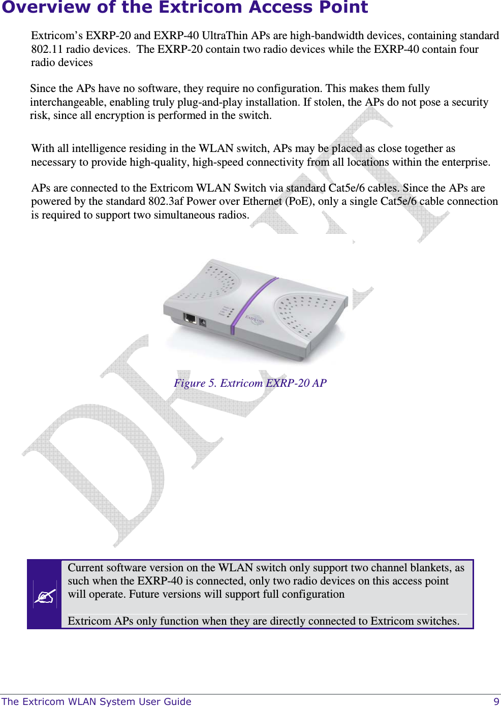  The Extricom WLAN System User Guide    9 Overview of the Extricom Access Point Extricom’s EXRP-20 and EXRP-40 UltraThin APs are high-bandwidth devices, containing standard 802.11 radio devices.  The EXRP-20 contain two radio devices while the EXRP-40 contain four radio devices  Since the APs have no software, they require no configuration. This makes them fully interchangeable, enabling truly plug-and-play installation. If stolen, the APs do not pose a security risk, since all encryption is performed in the switch.  With all intelligence residing in the WLAN switch, APs may be placed as close together as necessary to provide high-quality, high-speed connectivity from all locations within the enterprise.  APs are connected to the Extricom WLAN Switch via standard Cat5e/6 cables. Since the APs are powered by the standard 802.3af Power over Ethernet (PoE), only a single Cat5e/6 cable connection is required to support two simultaneous radios.  Figure 5. Extricom EXRP-20 AP         Current software version on the WLAN switch only support two channel blankets, as such when the EXRP-40 is connected, only two radio devices on this access point will operate. Future versions will support full configuration  Extricom APs only function when they are directly connected to Extricom switches. 