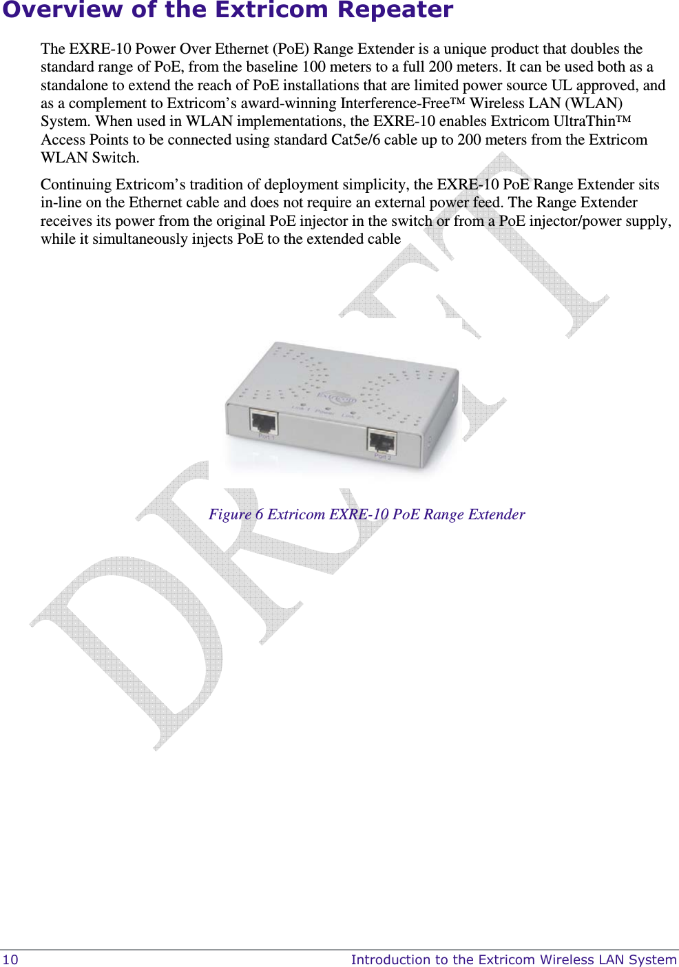  10    Introduction to the Extricom Wireless LAN System Overview of the Extricom Repeater The EXRE-10 Power Over Ethernet (PoE) Range Extender is a unique product that doubles the standard range of PoE, from the baseline 100 meters to a full 200 meters. It can be used both as a standalone to extend the reach of PoE installations that are limited power source UL approved, and as a complement to Extricom’s award-winning Interference-Free™ Wireless LAN (WLAN) System. When used in WLAN implementations, the EXRE-10 enables Extricom UltraThin™ Access Points to be connected using standard Cat5e/6 cable up to 200 meters from the Extricom WLAN Switch. Continuing Extricom’s tradition of deployment simplicity, the EXRE-10 PoE Range Extender sits in-line on the Ethernet cable and does not require an external power feed. The Range Extender receives its power from the original PoE injector in the switch or from a PoE injector/power supply, while it simultaneously injects PoE to the extended cable     Figure 6 Extricom EXRE-10 PoE Range Extender 