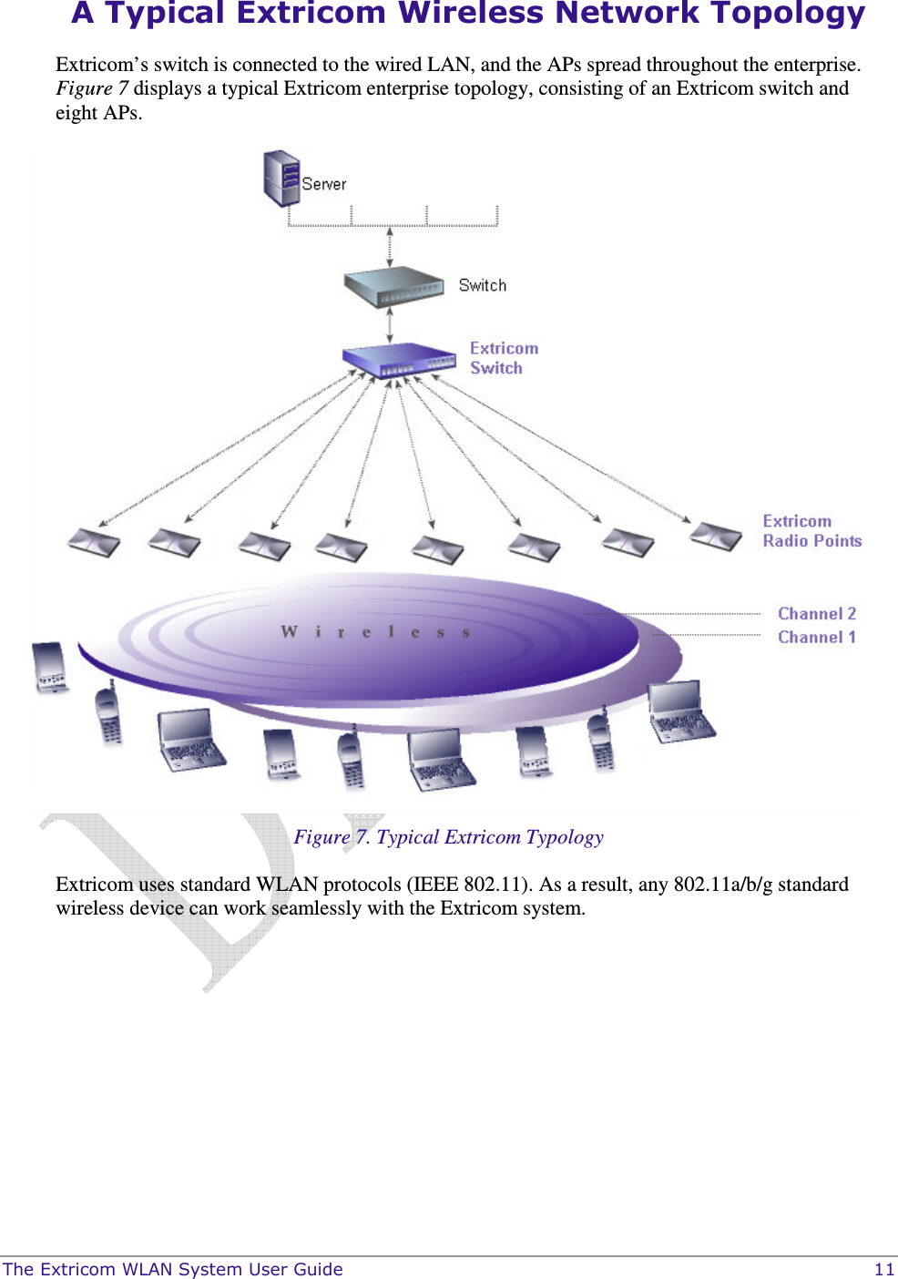  The Extricom WLAN System User Guide    11 A Typical Extricom Wireless Network Topology Extricom’s switch is connected to the wired LAN, and the APs spread throughout the enterprise. Figure 7 displays a typical Extricom enterprise topology, consisting of an Extricom switch and eight APs.  Figure 7. Typical Extricom Typology Extricom uses standard WLAN protocols (IEEE 802.11). As a result, any 802.11a/b/g standard wireless device can work seamlessly with the Extricom system. 