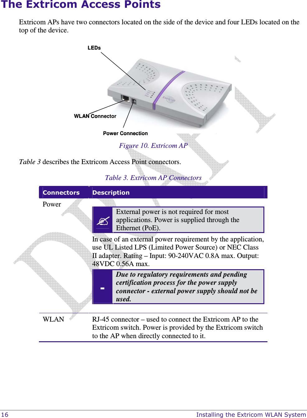  16    Installing the Extricom WLAN System  The Extricom Access Points Extricom APs have two connectors located on the side of the device and four LEDs located on the top of the device. LEDsWLAN ConnectorPower ConnectionLEDsWLAN ConnectorPower Connection  Figure 10. Extricom AP Table 3 describes the Extricom Access Point connectors.  Table 3. Extricom AP Connectors  Connectors  Description Power    External power is not required for most applications. Power is supplied through the Ethernet (PoE). In case of an external power requirement by the application, use UL Listed LPS (Limited Power Source) or NEC Class II adapter. Rating – Input: 90-240VAC 0.8A max. Output: 48VDC 0.56A max.  - Due to regulatory requirements and pending certification process for the power supply connector - external power supply should not be used.  WLAN  RJ-45 connector – used to connect the Extricom AP to the Extricom switch. Power is provided by the Extricom switch to the AP when directly connected to it.  