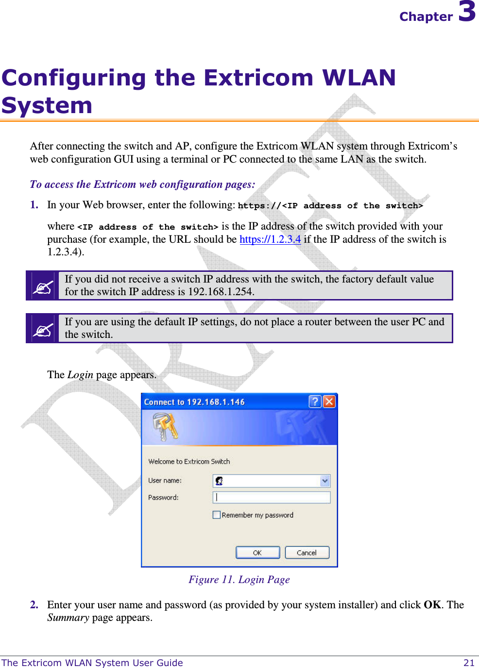  The Extricom WLAN System User Guide    21 Chapter 3 Configuring the Extricom WLAN System After connecting the switch and AP, configure the Extricom WLAN system through Extricom’s web configuration GUI using a terminal or PC connected to the same LAN as the switch.  To access the Extricom web configuration pages:  1. In your Web browser, enter the following: https://&lt;IP address of the switch&gt; where &lt;IP address of the switch&gt; is the IP address of the switch provided with your purchase (for example, the URL should be https://1.2.3.4 if the IP address of the switch is 1.2.3.4).  If you did not receive a switch IP address with the switch, the factory default value for the switch IP address is 192.168.1.254.   If you are using the default IP settings, do not place a router between the user PC and the switch.  The Login page appears.   Figure 11. Login Page 2. Enter your user name and password (as provided by your system installer) and click OK. The Summary page appears. 