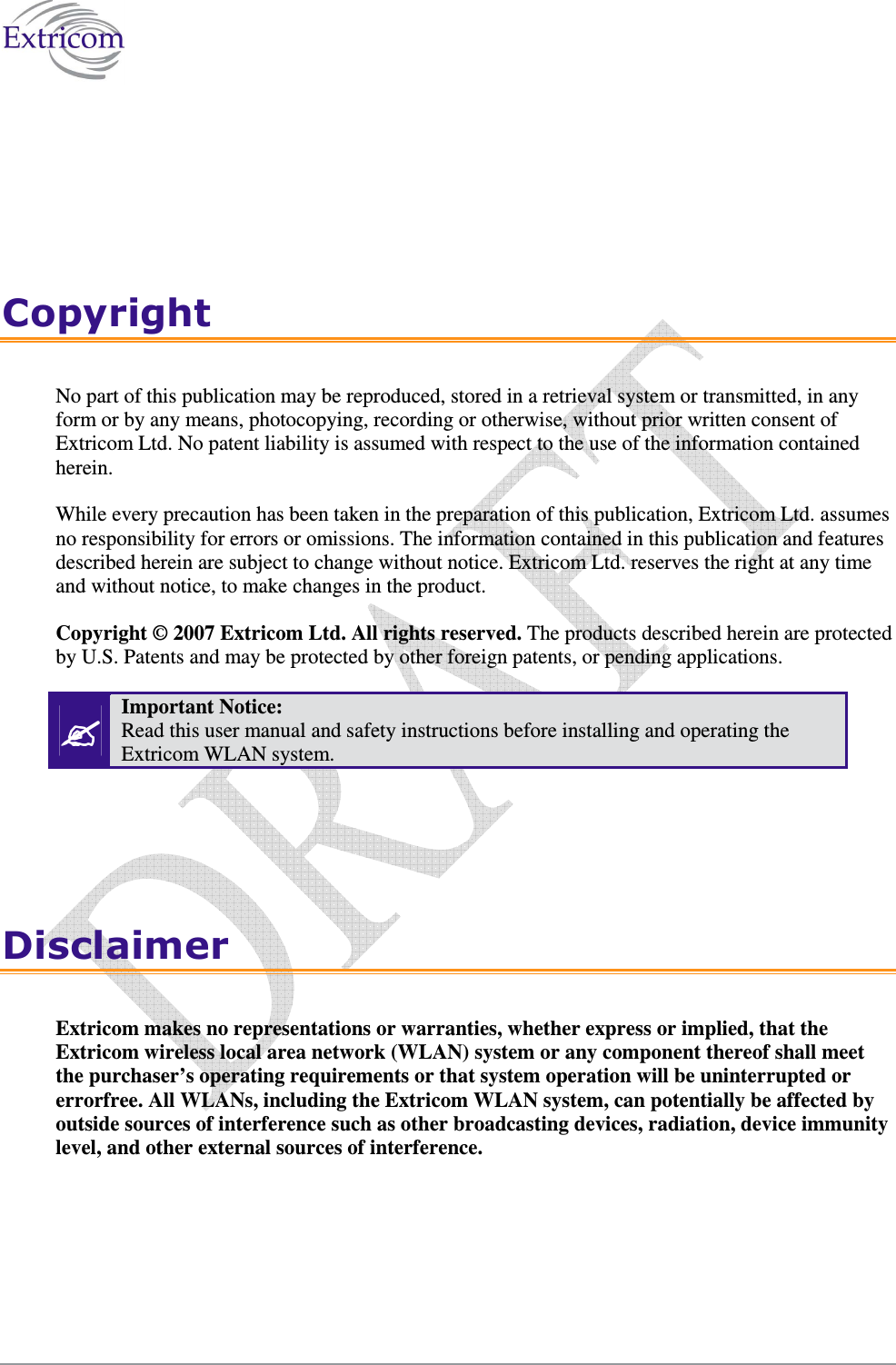   Copyright No part of this publication may be reproduced, stored in a retrieval system or transmitted, in any form or by any means, photocopying, recording or otherwise, without prior written consent of Extricom Ltd. No patent liability is assumed with respect to the use of the information contained herein. While every precaution has been taken in the preparation of this publication, Extricom Ltd. assumes no responsibility for errors or omissions. The information contained in this publication and features described herein are subject to change without notice. Extricom Ltd. reserves the right at any time and without notice, to make changes in the product. Copyright © 2007 Extricom Ltd. All rights reserved. The products described herein are protected by U.S. Patents and may be protected by other foreign patents, or pending applications.  Important Notice:  Read this user manual and safety instructions before installing and operating the Extricom WLAN system. Disclaimer Extricom makes no representations or warranties, whether express or implied, that the Extricom wireless local area network (WLAN) system or any component thereof shall meet the purchaser’s operating requirements or that system operation will be uninterrupted or errorfree. All WLANs, including the Extricom WLAN system, can potentially be affected by outside sources of interference such as other broadcasting devices, radiation, device immunity level, and other external sources of interference. 