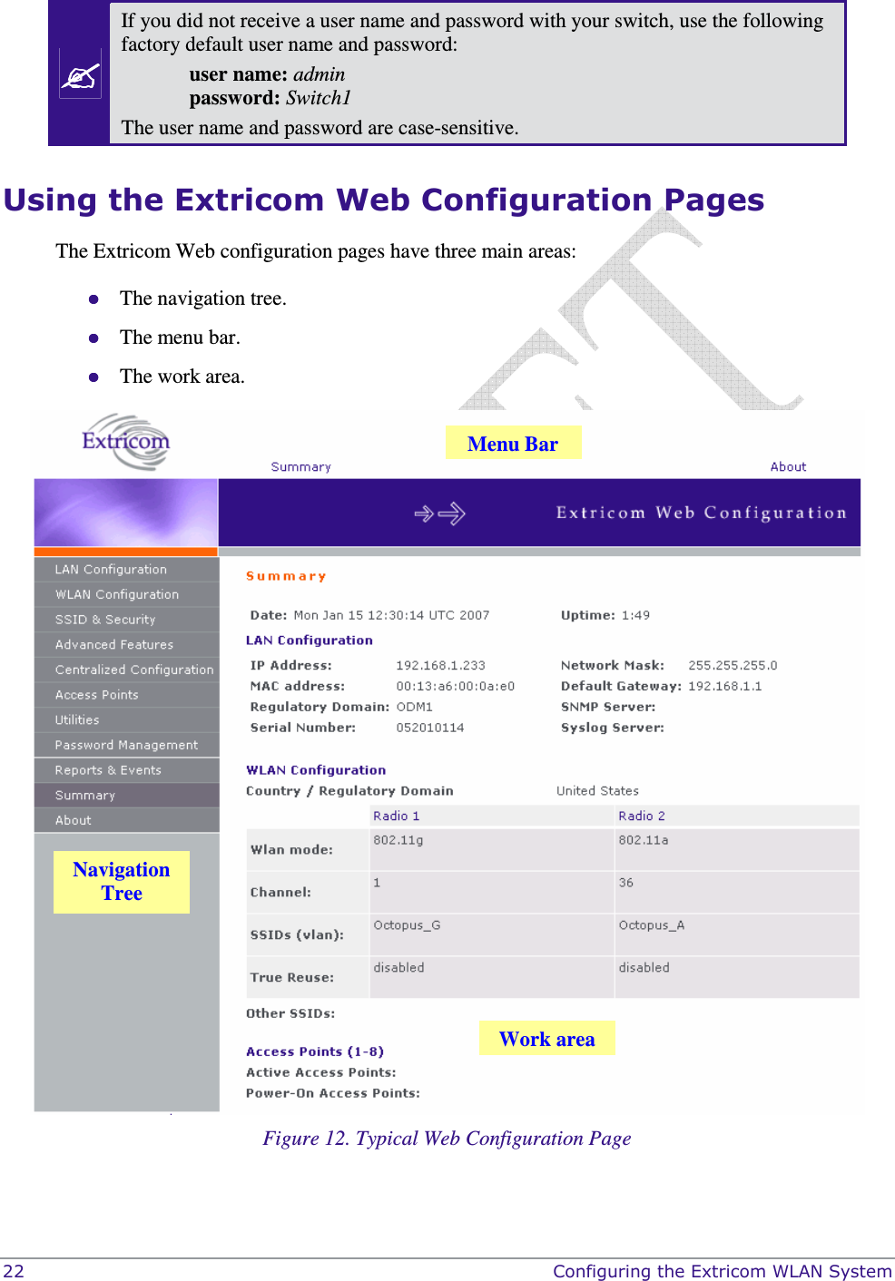  22    Configuring the Extricom WLAN System  If you did not receive a user name and password with your switch, use the following factory default user name and password:  user name: admin   password: Switch1 The user name and password are case-sensitive. Using the Extricom Web Configuration Pages The Extricom Web configuration pages have three main areas:  The navigation tree.  The menu bar.  The work area.  Figure 12. Typical Web Configuration Page Navigation Tree Menu Bar Work area 