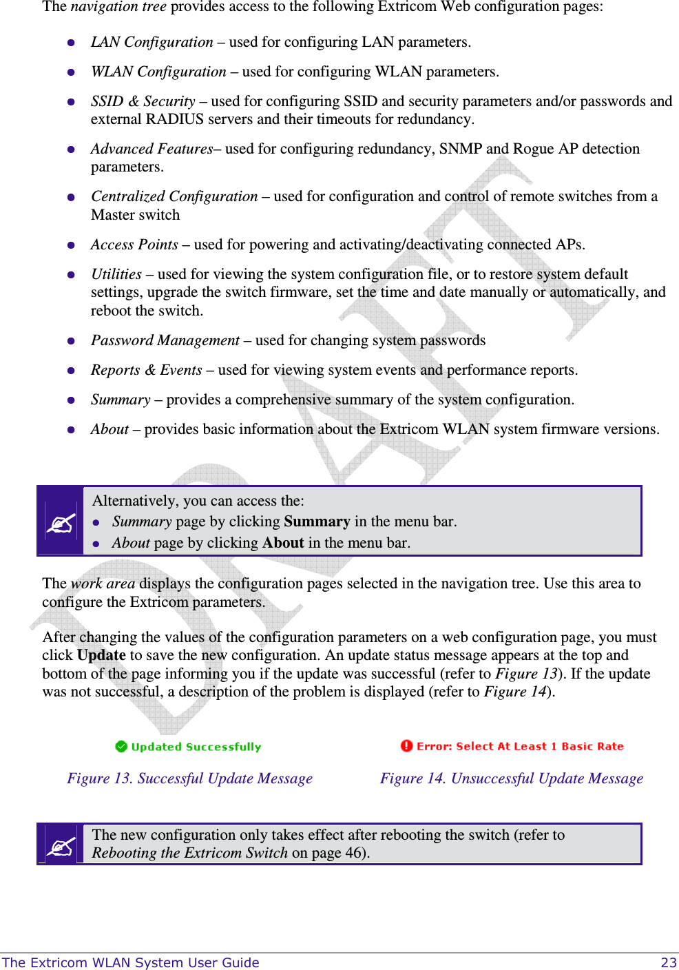  The Extricom WLAN System User Guide    23 The navigation tree provides access to the following Extricom Web configuration pages:  LAN Configuration – used for configuring LAN parameters.  WLAN Configuration – used for configuring WLAN parameters.  SSID &amp; Security – used for configuring SSID and security parameters and/or passwords and external RADIUS servers and their timeouts for redundancy.  Advanced Features– used for configuring redundancy, SNMP and Rogue AP detection parameters.   Centralized Configuration – used for configuration and control of remote switches from a Master switch  Access Points – used for powering and activating/deactivating connected APs.  Utilities – used for viewing the system configuration file, or to restore system default settings, upgrade the switch firmware, set the time and date manually or automatically, and reboot the switch.  Password Management – used for changing system passwords  Reports &amp; Events – used for viewing system events and performance reports.  Summary – provides a comprehensive summary of the system configuration.  About – provides basic information about the Extricom WLAN system firmware versions.   Alternatively, you can access the:  Summary page by clicking Summary in the menu bar.  About page by clicking About in the menu bar.  The work area displays the configuration pages selected in the navigation tree. Use this area to configure the Extricom parameters. After changing the values of the configuration parameters on a web configuration page, you must click Update to save the new configuration. An update status message appears at the top and bottom of the page informing you if the update was successful (refer to Figure 13). If the update was not successful, a description of the problem is displayed (refer to Figure 14).     Figure 13. Successful Update Message  Figure 14. Unsuccessful Update Message   The new configuration only takes effect after rebooting the switch (refer to Rebooting the Extricom Switch on page 46).  