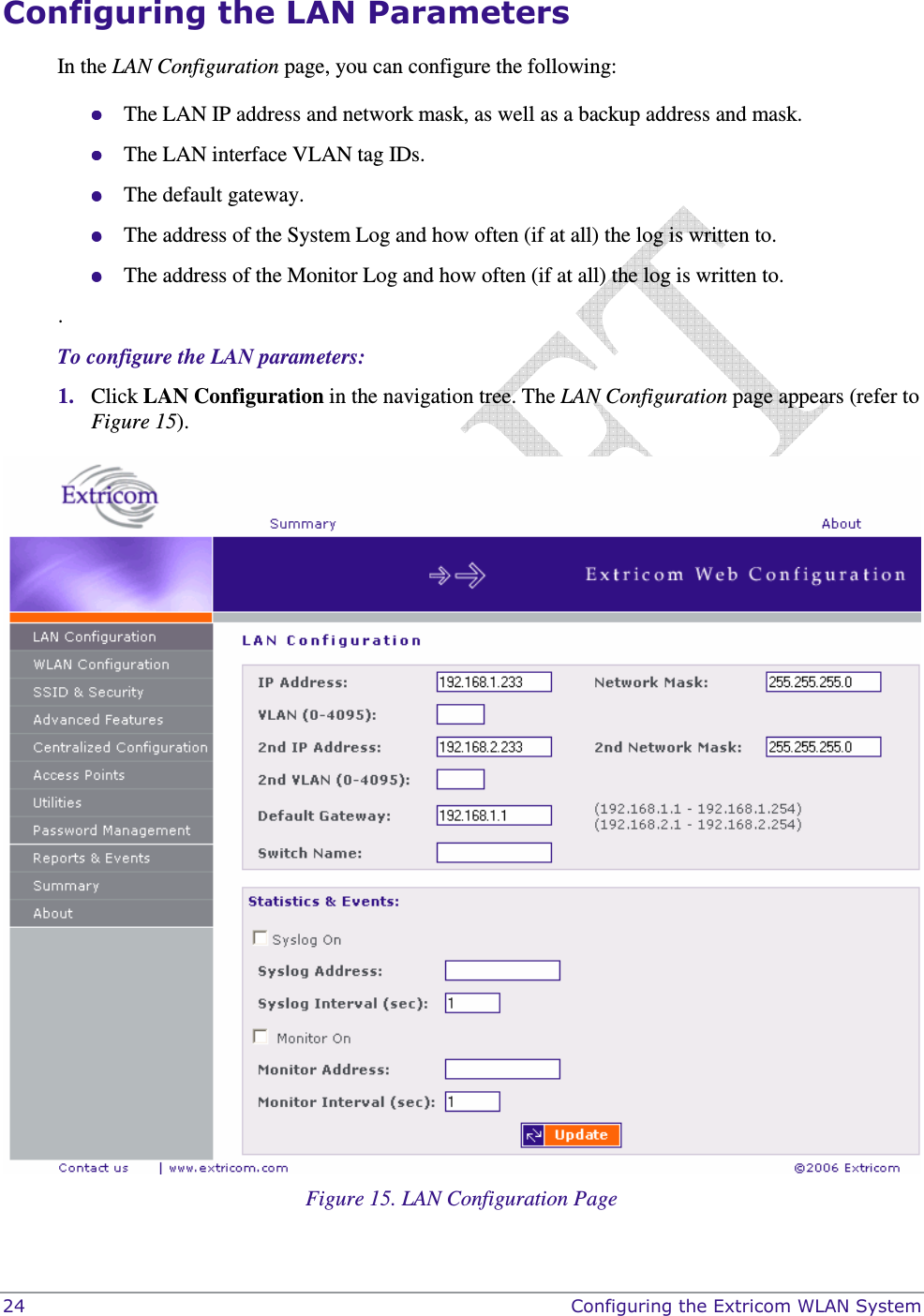  24    Configuring the Extricom WLAN System Configuring the LAN Parameters In the LAN Configuration page, you can configure the following:  The LAN IP address and network mask, as well as a backup address and mask.   The LAN interface VLAN tag IDs.  The default gateway.  The address of the System Log and how often (if at all) the log is written to.  The address of the Monitor Log and how often (if at all) the log is written to. . To configure the LAN parameters: 1. Click LAN Configuration in the navigation tree. The LAN Configuration page appears (refer to Figure 15).   Figure 15. LAN Configuration Page 