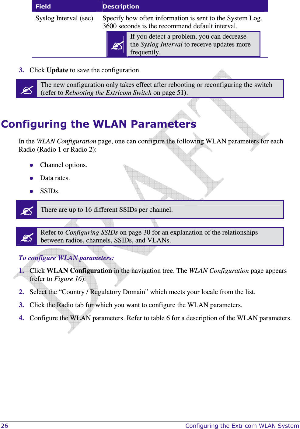  26    Configuring the Extricom WLAN System Field  Description Syslog Interval (sec)  Specify how often information is sent to the System Log. 3600 seconds is the recommend default interval.  If you detect a problem, you can decrease the Syslog Interval to receive updates more frequently.   3. Click Update to save the configuration.  The new configuration only takes effect after rebooting or reconfiguring the switch (refer to Rebooting the Extricom Switch on page 51).  Configuring the WLAN Parameters In the WLAN Configuration page, one can configure the following WLAN parameters for each Radio (Radio 1 or Radio 2):  Channel options.  Data rates.  SSIDs.  There are up to 16 different SSIDs per channel.   Refer to Configuring SSIDs on page 30 for an explanation of the relationships between radios, channels, SSIDs, and VLANs.  To configure WLAN parameters: 1. Click WLAN Configuration in the navigation tree. The WLAN Configuration page appears (refer to Figure 16). 2. Select the “Country / Regulatory Domain” which meets your locale from the list. 3. Click the Radio tab for which you want to configure the WLAN parameters. 4. Configure the WLAN parameters. Refer to table 6 for a description of the WLAN parameters.  