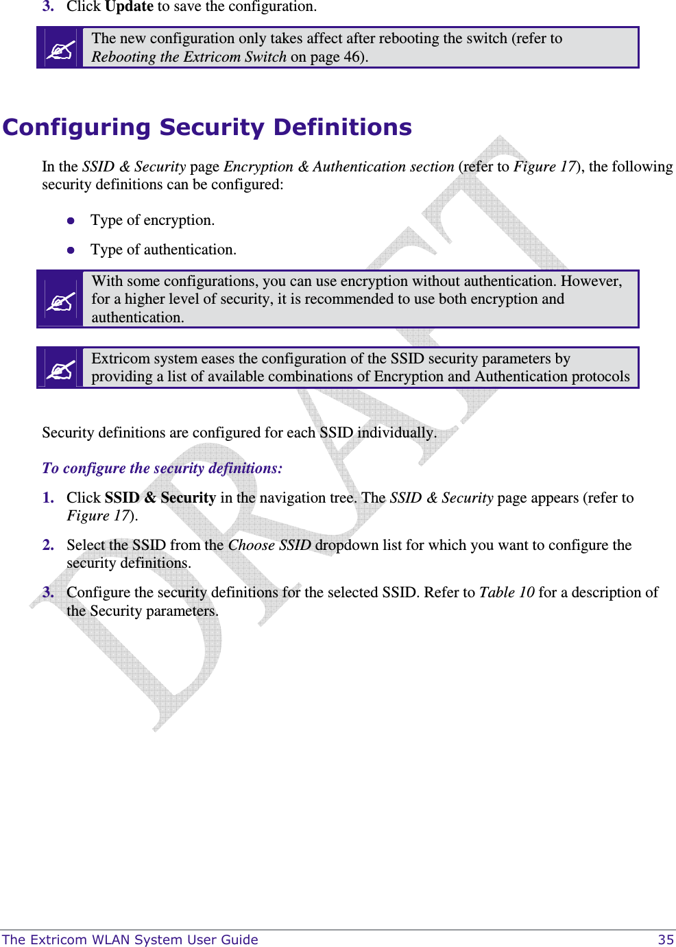  The Extricom WLAN System User Guide    35  3. Click Update to save the configuration.  The new configuration only takes affect after rebooting the switch (refer to Rebooting the Extricom Switch on page 46).  Configuring Security Definitions In the SSID &amp; Security page Encryption &amp; Authentication section (refer to Figure 17), the following security definitions can be configured:  Type of encryption.   Type of authentication.  With some configurations, you can use encryption without authentication. However, for a higher level of security, it is recommended to use both encryption and authentication.   Extricom system eases the configuration of the SSID security parameters by providing a list of available combinations of Encryption and Authentication protocols  Security definitions are configured for each SSID individually.  To configure the security definitions: 1. Click SSID &amp; Security in the navigation tree. The SSID &amp; Security page appears (refer to Figure 17). 2. Select the SSID from the Choose SSID dropdown list for which you want to configure the security definitions. 3. Configure the security definitions for the selected SSID. Refer to Table 10 for a description of the Security parameters. 