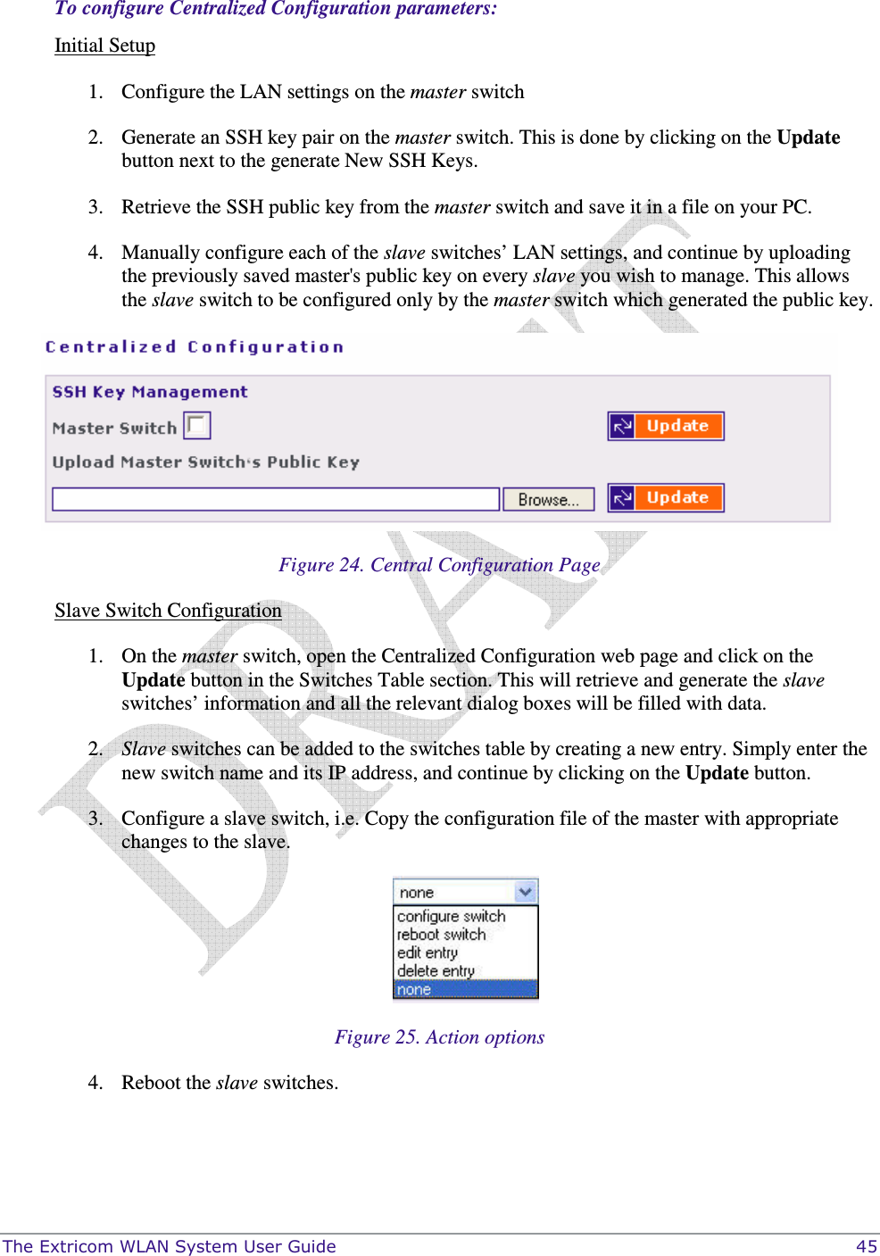  The Extricom WLAN System User Guide    45 To configure Centralized Configuration parameters: Initial Setup 1. Configure the LAN settings on the master switch 2. Generate an SSH key pair on the master switch. This is done by clicking on the Update button next to the generate New SSH Keys. 3. Retrieve the SSH public key from the master switch and save it in a file on your PC. 4. Manually configure each of the slave switches’ LAN settings, and continue by uploading the previously saved master&apos;s public key on every slave you wish to manage. This allows the slave switch to be configured only by the master switch which generated the public key.  Figure 24. Central Configuration Page Slave Switch Configuration 1. On the master switch, open the Centralized Configuration web page and click on the Update button in the Switches Table section. This will retrieve and generate the slave switches’ information and all the relevant dialog boxes will be filled with data.  2. Slave switches can be added to the switches table by creating a new entry. Simply enter the new switch name and its IP address, and continue by clicking on the Update button. 3. Configure a slave switch, i.e. Copy the configuration file of the master with appropriate changes to the slave.  Figure 25. Action options 4. Reboot the slave switches.  