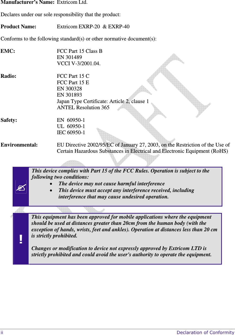  ii     Declaration of Conformity  Manufacturer’s Name:  Extricom Ltd.  Declares under our sole responsibility that the product: Product Name:  Extricom EXRP-20  &amp; EXRP-40 Conforms to the following standard(s) or other normative document(s):  EMC:   FCC Part 15 Class B EN 301489 VCCI V-3/2001.04.  Radio:   FCC Part 15 C FCC Part 15 E EN 300328 EN 301893 Japan Type Certificate: Article 2, clause 1 ANTEL Resolution 365  Safety:  EN  60950-1 UL  60950-1 IEC 60950-1 Environmental:   EU Directive 2002/95/EC of January 27, 2003, on the Restriction of the Use of Certain Hazardous Substances in Electrical and Electronic Equipment (RoHS)    This device complies with Part 15 of the FCC Rules. Operation is subject to the following two conditions: • The device may not cause harmful interference • This device must accept any interference received, including interference that may cause undesired operation.   ! This equipment has been approved for mobile applications where the equipment should be used at distances greater than 20cm from the human body (with the exception of hands, wrists, feet and ankles). Operation at distances less than 20 cm is strictly prohibited.    Changes or modification to device not expressly approved by Extricom LTD is strictly prohibited and could avoid the user&apos;s authority to operate the equipment.  