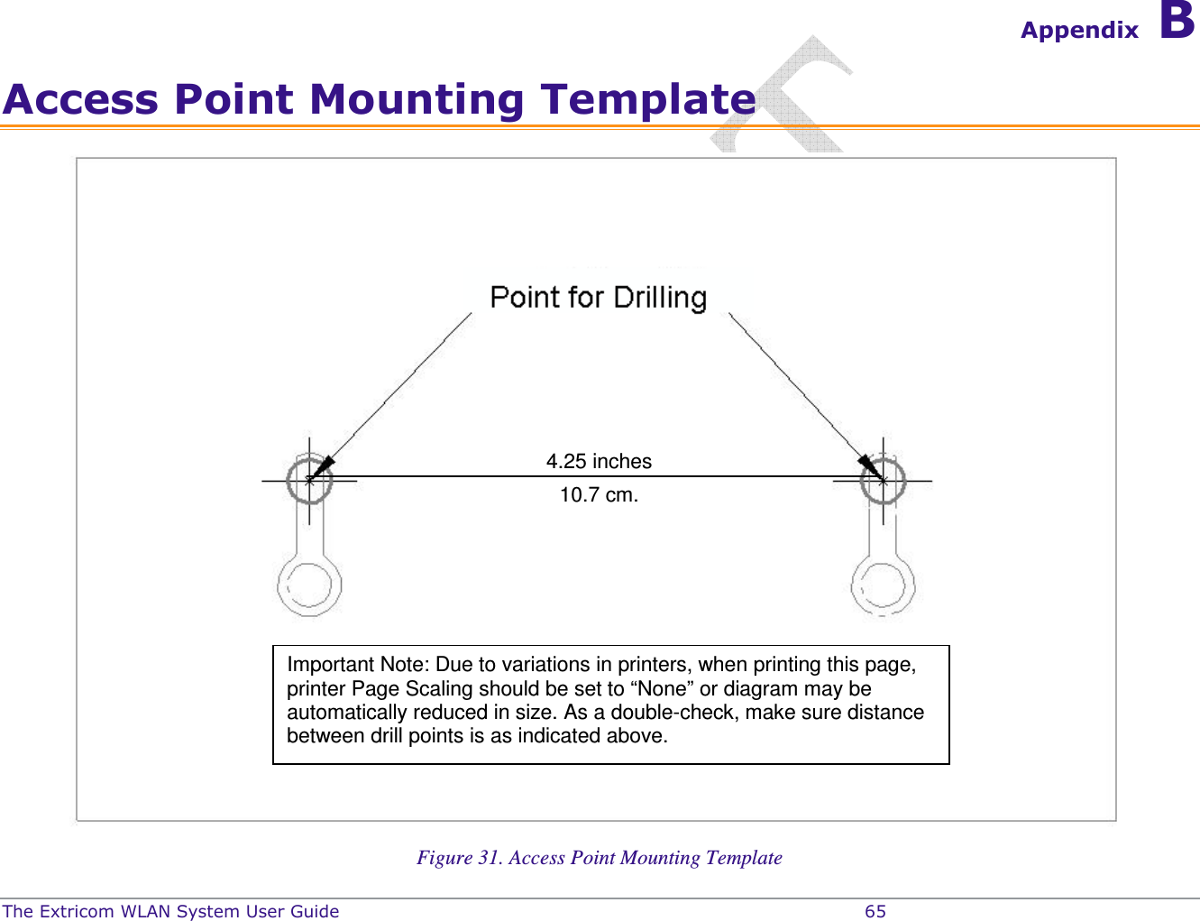  The Extricom WLAN System User Guide    65 Appendix B Access Point Mounting Template  Figure 31. Access Point Mounting Template 4.25 inches 10.7 cm. Important Note: Due to variations in printers, when printing this page, printer Page Scaling should be set to “None” or diagram may be automatically reduced in size. As a double-check, make sure distance between drill points is as indicated above.  