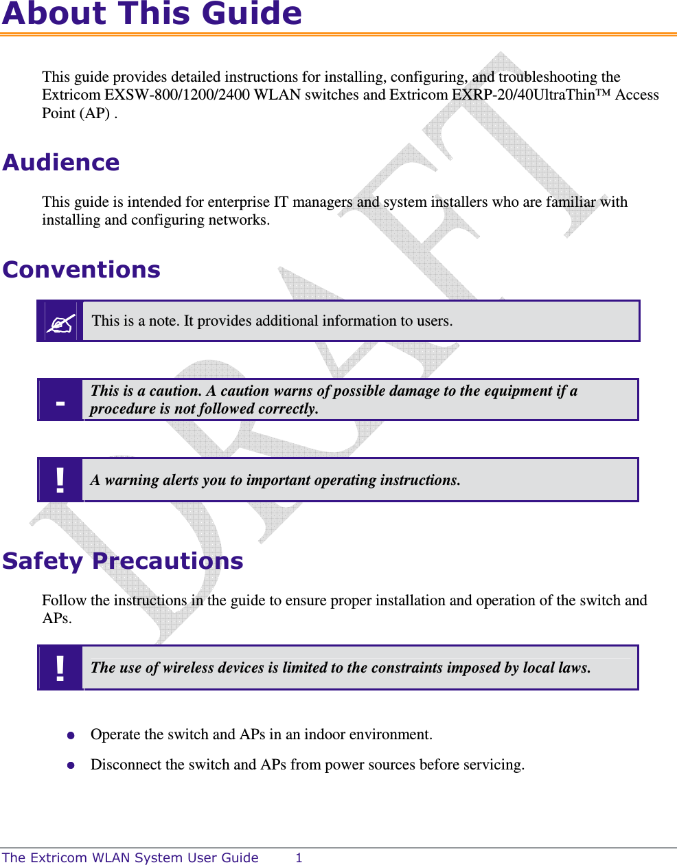  The Extricom WLAN System User Guide  1 About This Guide This guide provides detailed instructions for installing, configuring, and troubleshooting the Extricom EXSW-800/1200/2400 WLAN switches and Extricom EXRP-20/40UltraThin™ Access Point (AP) . Audience This guide is intended for enterprise IT managers and system installers who are familiar with installing and configuring networks. Conventions  This is a note. It provides additional information to users.  - This is a caution. A caution warns of possible damage to the equipment if a procedure is not followed correctly.  ! A warning alerts you to important operating instructions.  Safety Precautions Follow the instructions in the guide to ensure proper installation and operation of the switch and APs. ! The use of wireless devices is limited to the constraints imposed by local laws.   Operate the switch and APs in an indoor environment.  Disconnect the switch and APs from power sources before servicing. 
