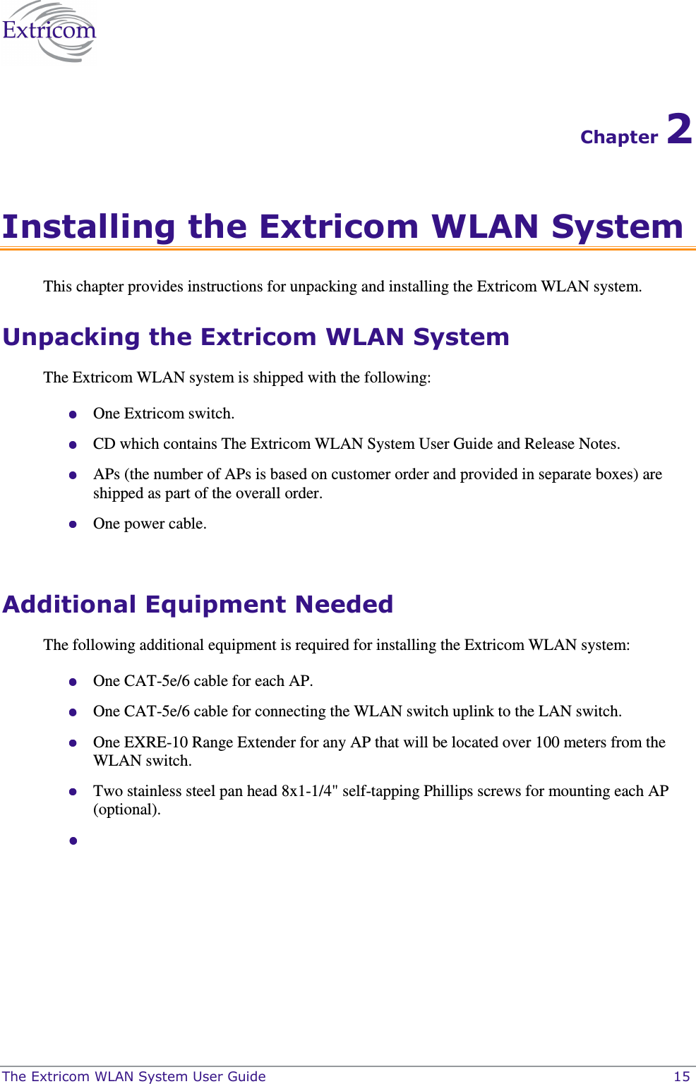  The Extricom WLAN System User Guide    15 Chapter 2 Installing the Extricom WLAN System This chapter provides instructions for unpacking and installing the Extricom WLAN system. Unpacking the Extricom WLAN System The Extricom WLAN system is shipped with the following:  One Extricom switch.  CD which contains The Extricom WLAN System User Guide and Release Notes.  APs (the number of APs is based on customer order and provided in separate boxes) are shipped as part of the overall order.  One power cable.  Additional Equipment Needed The following additional equipment is required for installing the Extricom WLAN system:  One CAT-5e/6 cable for each AP.  One CAT-5e/6 cable for connecting the WLAN switch uplink to the LAN switch.  One EXRE-10 Range Extender for any AP that will be located over 100 meters from the WLAN switch.  Two stainless steel pan head 8x1-1/4&quot; self-tapping Phillips screws for mounting each AP (optional).    