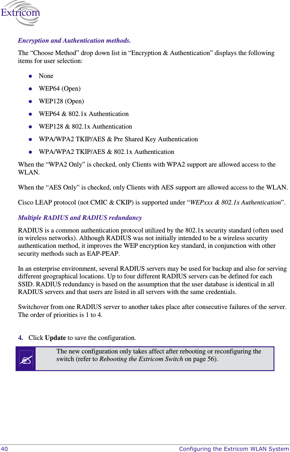  40    Configuring the Extricom WLAN System Encryption and Authentication methods. The “Choose Method” drop down list in “Encryption &amp; Authentication” displays the following items for user selection:  None  WEP64 (Open)  WEP128 (Open)  WEP64 &amp; 802.1x Authentication   WEP128 &amp; 802.1x Authentication   WPA/WPA2 TKIP/AES &amp; Pre Shared Key Authentication  WPA/WPA2 TKIP/AES &amp; 802.1x Authentication When the “WPA2 Only” is checked, only Clients with WPA2 support are allowed access to the WLAN. When the “AES Only” is checked, only Clients with AES support are allowed access to the WLAN. Cisco LEAP protocol (not CMIC &amp; CKIP) is supported under “WEPxxx &amp; 802.1x Authentication”. Multiple RADIUS and RADIUS redundancy RADIUS is a common authentication protocol utilized by the 802.1x security standard (often used in wireless networks). Although RADIUS was not initially intended to be a wireless security authentication method, it improves the WEP encryption key standard, in conjunction with other security methods such as EAP-PEAP. In an enterprise environment, several RADIUS servers may be used for backup and also for serving different geographical locations. Up to four different RADIUS servers can be defined for each SSID. RADIUS redundancy is based on the assumption that the user database is identical in all RADIUS servers and that users are listed in all servers with the same credentials. Switchover from one RADIUS server to another takes place after consecutive failures of the server. The order of priorities is 1 to 4.   4. Click Update to save the configuration.  The new configuration only takes affect after rebooting or reconfiguring the switch (refer to Rebooting the Extricom Switch on page 56).  