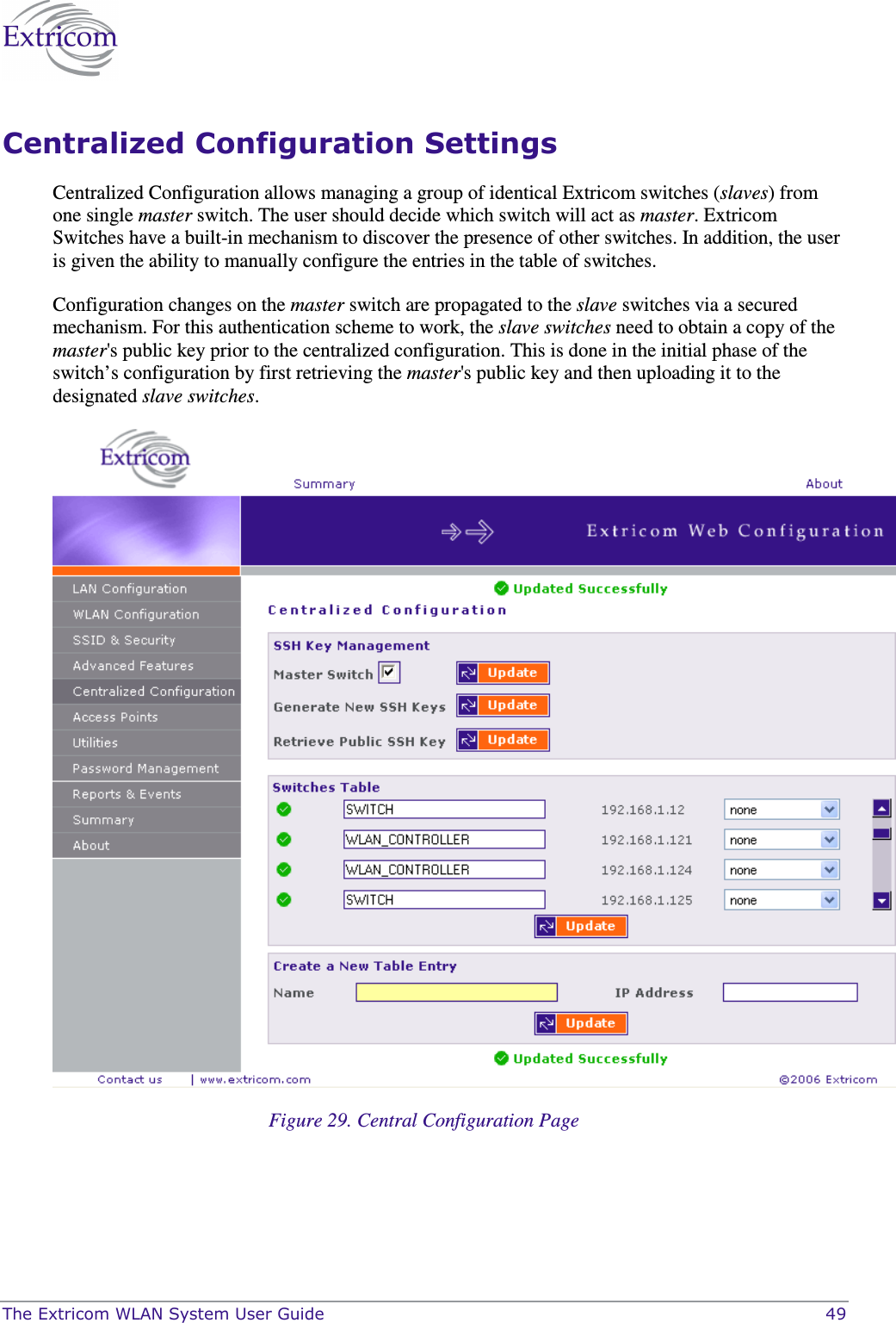 The Extricom WLAN System User Guide    49 Centralized Configuration Settings Centralized Configuration allows managing a group of identical Extricom switches (slaves) from one single master switch. The user should decide which switch will act as master. Extricom Switches have a built-in mechanism to discover the presence of other switches. In addition, the user is given the ability to manually configure the entries in the table of switches.  Configuration changes on the master switch are propagated to the slave switches via a secured mechanism. For this authentication scheme to work, the slave switches need to obtain a copy of the master&apos;s public key prior to the centralized configuration. This is done in the initial phase of the switch’s configuration by first retrieving the master&apos;s public key and then uploading it to the designated slave switches.   Figure 29. Central Configuration Page 