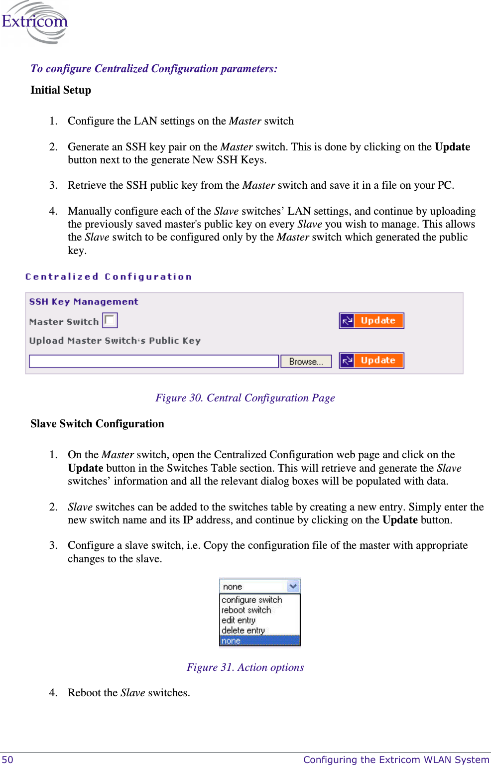  50    Configuring the Extricom WLAN System To configure Centralized Configuration parameters: Initial Setup  1. Configure the LAN settings on the Master switch 2. Generate an SSH key pair on the Master switch. This is done by clicking on the Update button next to the generate New SSH Keys. 3. Retrieve the SSH public key from the Master switch and save it in a file on your PC. 4. Manually configure each of the Slave switches’ LAN settings, and continue by uploading the previously saved master&apos;s public key on every Slave you wish to manage. This allows the Slave switch to be configured only by the Master switch which generated the public key.  Figure 30. Central Configuration Page Slave Switch Configuration  1. On the Master switch, open the Centralized Configuration web page and click on the Update button in the Switches Table section. This will retrieve and generate the Slave switches’ information and all the relevant dialog boxes will be populated with data.  2. Slave switches can be added to the switches table by creating a new entry. Simply enter the new switch name and its IP address, and continue by clicking on the Update button. 3. Configure a slave switch, i.e. Copy the configuration file of the master with appropriate changes to the slave.  Figure 31. Action options 4. Reboot the Slave switches.  