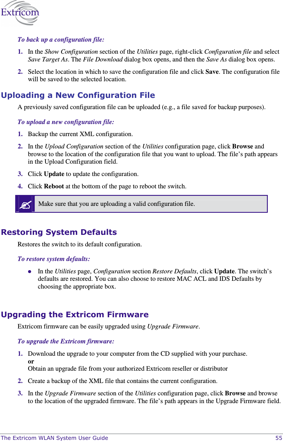  The Extricom WLAN System User Guide    55 To back up a configuration file: 1. In the Show Configuration section of the Utilities page, right-click Configuration file and select Save Target As. The File Download dialog box opens, and then the Save As dialog box opens. 2. Select the location in which to save the configuration file and click Save. The configuration file will be saved to the selected location. Uploading a New Configuration File A previously saved configuration file can be uploaded (e.g., a file saved for backup purposes). To upload a new configuration file: 1. Backup the current XML configuration. 2. In the Upload Configuration section of the Utilities configuration page, click Browse and browse to the location of the configuration file that you want to upload. The file’s path appears in the Upload Configuration field. 3. Click Update to update the configuration. 4. Click Reboot at the bottom of the page to reboot the switch.  Make sure that you are uploading a valid configuration file.  Restoring System Defaults Restores the switch to its default configuration.  To restore system defaults:  In the Utilities page, Configuration section Restore Defaults, click Update. The switch’s defaults are restored. You can also choose to restore MAC ACL and IDS Defaults by choosing the appropriate box.  Upgrading the Extricom Firmware Extricom firmware can be easily upgraded using Upgrade Firmware.  To upgrade the Extricom firmware: 1. Download the upgrade to your computer from the CD supplied with your purchase. or Obtain an upgrade file from your authorized Extricom reseller or distributor 2. Create a backup of the XML file that contains the current configuration. 3. In the Upgrade Firmware section of the Utilities configuration page, click Browse and browse to the location of the upgraded firmware. The file’s path appears in the Upgrade Firmware field. 