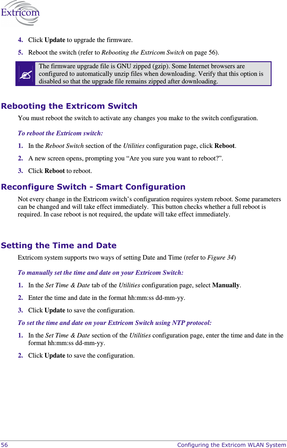  56    Configuring the Extricom WLAN System 4. Click Update to upgrade the firmware. 5. Reboot the switch (refer to Rebooting the Extricom Switch on page 56).  The firmware upgrade file is GNU zipped (gzip). Some Internet browsers are configured to automatically unzip files when downloading. Verify that this option is disabled so that the upgrade file remains zipped after downloading.  Rebooting the Extricom Switch You must reboot the switch to activate any changes you make to the switch configuration. To reboot the Extricom switch: 1. In the Reboot Switch section of the Utilities configuration page, click Reboot.  2. A new screen opens, prompting you “Are you sure you want to reboot?”.  3. Click Reboot to reboot.  Reconfigure Switch - Smart Configuration Not every change in the Extricom switch’s configuration requires system reboot. Some parameters can be changed and will take effect immediately.  This button checks whether a full reboot is required. In case reboot is not required, the update will take effect immediately.  Setting the Time and Date Extricom system supports two ways of setting Date and Time (refer to Figure 34) To manually set the time and date on your Extricom Switch: 1. In the Set Time &amp; Date tab of the Utilities configuration page, select Manually.  2. Enter the time and date in the format hh:mm:ss dd-mm-yy. 3. Click Update to save the configuration. To set the time and date on your Extricom Switch using NTP protocol: 1. In the Set Time &amp; Date section of the Utilities configuration page, enter the time and date in the format hh:mm:ss dd-mm-yy. 2. Click Update to save the configuration.  