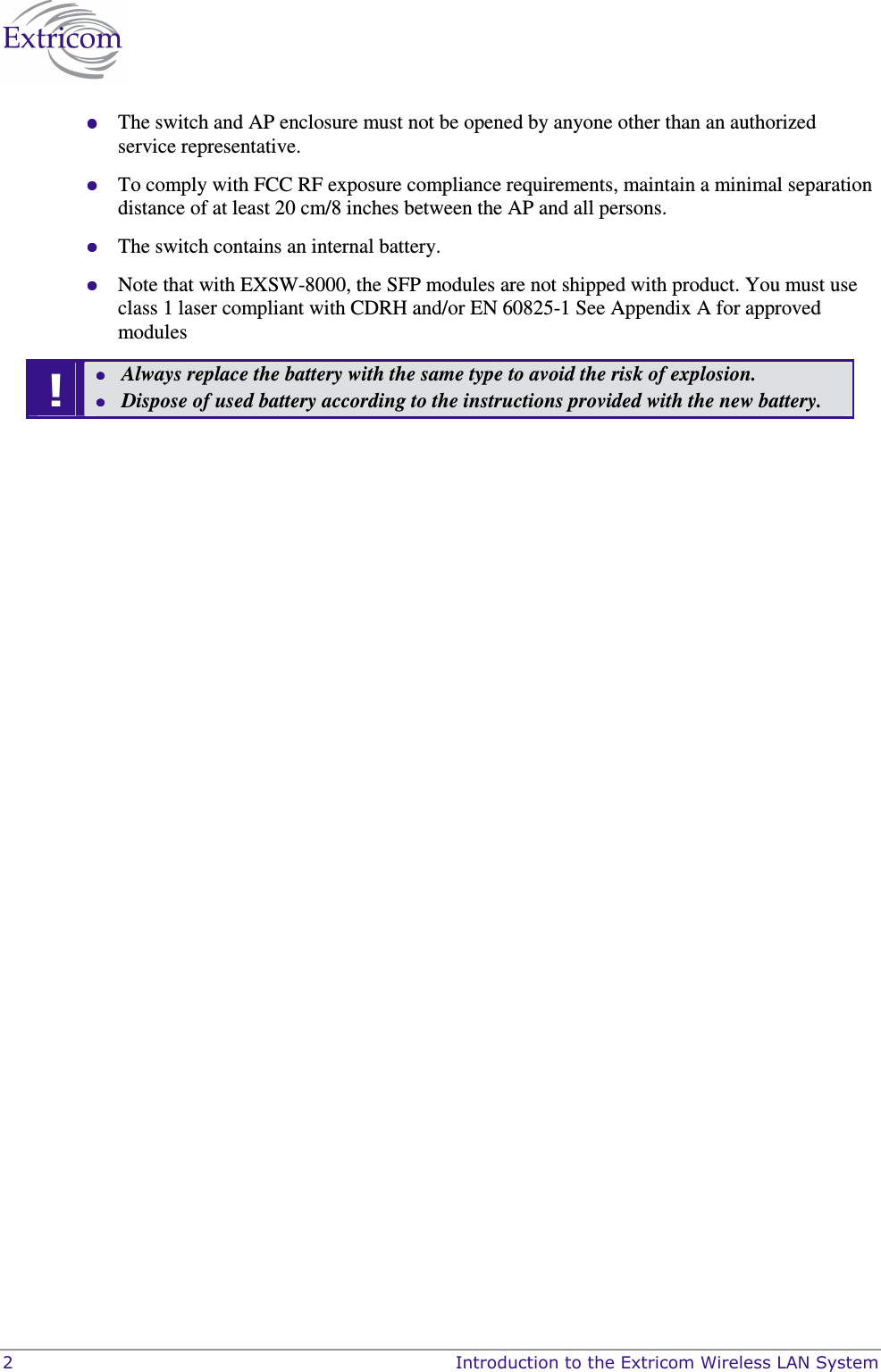  2    Introduction to the Extricom Wireless LAN System  The switch and AP enclosure must not be opened by anyone other than an authorized service representative.  To comply with FCC RF exposure compliance requirements, maintain a minimal separation distance of at least 20 cm/8 inches between the AP and all persons.  The switch contains an internal battery.   Note that with EXSW-8000, the SFP modules are not shipped with product. You must use class 1 laser compliant with CDRH and/or EN 60825-1 See Appendix A for approved modules !  Always replace the battery with the same type to avoid the risk of explosion.   Dispose of used battery according to the instructions provided with the new battery.  