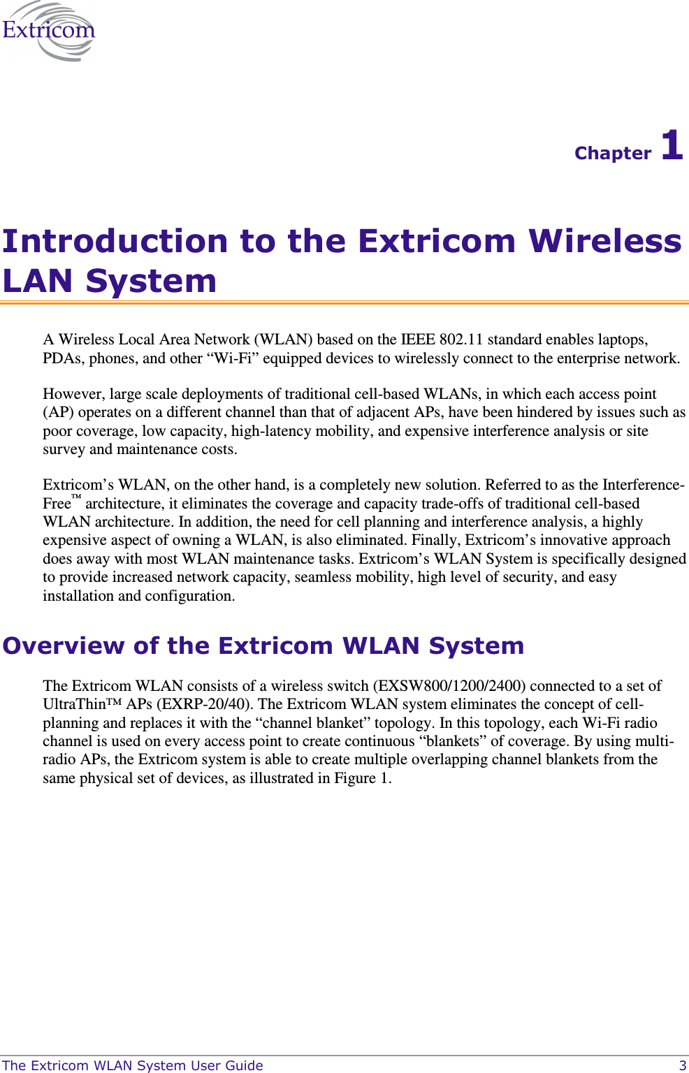  The Extricom WLAN System User Guide    3 Chapter 1 Introduction to the Extricom Wireless LAN System A Wireless Local Area Network (WLAN) based on the IEEE 802.11 standard enables laptops, PDAs, phones, and other “Wi-Fi” equipped devices to wirelessly connect to the enterprise network.  However, large scale deployments of traditional cell-based WLANs, in which each access point (AP) operates on a different channel than that of adjacent APs, have been hindered by issues such as poor coverage, low capacity, high-latency mobility, and expensive interference analysis or site survey and maintenance costs.  Extricom’s WLAN, on the other hand, is a completely new solution. Referred to as the Interference-Free™ architecture, it eliminates the coverage and capacity trade-offs of traditional cell-based WLAN architecture. In addition, the need for cell planning and interference analysis, a highly expensive aspect of owning a WLAN, is also eliminated. Finally, Extricom’s innovative approach does away with most WLAN maintenance tasks. Extricom’s WLAN System is specifically designed to provide increased network capacity, seamless mobility, high level of security, and easy installation and configuration.  Overview of the Extricom WLAN System The Extricom WLAN consists of a wireless switch (EXSW800/1200/2400) connected to a set of UltraThin™ APs (EXRP-20/40). The Extricom WLAN system eliminates the concept of cell-planning and replaces it with the “channel blanket” topology. In this topology, each Wi-Fi radio channel is used on every access point to create continuous “blankets” of coverage. By using multi-radio APs, the Extricom system is able to create multiple overlapping channel blankets from the same physical set of devices, as illustrated in Figure 1. 