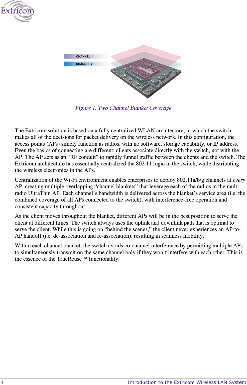  4    Introduction to the Extricom Wireless LAN System  Figure 1. Two Channel Blanket Coverage  The Extricom solution is based on a fully centralized WLAN architecture, in which the switch makes all of the decisions for packet delivery on the wireless network. In this configuration, the access points (APs) simply function as radios, with no software, storage capability, or IP address. Even the basics of connecting are different: clients associate directly with the switch, not with the AP. The AP acts as an “RF conduit” to rapidly funnel traffic between the clients and the switch. The Extricom architecture has essentially centralized the 802.11 logic in the switch, while distributing the wireless electronics in the APs. Centralization of the Wi-Fi environment enables enterprises to deploy 802.11a/b/g channels at every AP, creating multiple overlapping “channel blankets” that leverage each of the radios in the multi-radio UltraThin AP. Each channel’s bandwidth is delivered across the blanket’s service area (i.e. the combined coverage of all APs connected to the switch), with interference-free operation and consistent capacity throughout. As the client moves throughout the blanket, different APs will be in the best position to serve the client at different times. The switch always uses the uplink and downlink path that is optimal to serve the client. While this is going on “behind the scenes,” the client never experiences an AP-to-AP handoff (i.e. de-association and re-association), resulting in seamless mobility. Within each channel blanket, the switch avoids co-channel interference by permitting multiple APs to simultaneously transmit on the same channel only if they won’t interfere with each other. This is the essence of the TrueReuse™ functionality. 