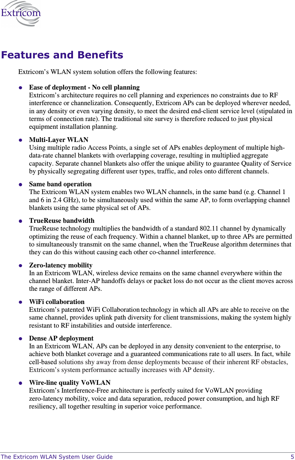  The Extricom WLAN System User Guide    5 Features and Benefits Extricom’s WLAN system solution offers the following features:  Ease of deployment - No cell planning  Extricom’s architecture requires no cell planning and experiences no constraints due to RF interference or channelization. Consequently, Extricom APs can be deployed wherever needed, in any density or even varying density, to meet the desired end-client service level (stipulated in terms of connection rate). The traditional site survey is therefore reduced to just physical equipment installation planning.  Multi-Layer WLAN  Using multiple radio Access Points, a single set of APs enables deployment of multiple high-data-rate channel blankets with overlapping coverage, resulting in multiplied aggregate capacity. Separate channel blankets also offer the unique ability to guarantee Quality of Service by physically segregating different user types, traffic, and roles onto different channels.  Same band operation  The Extricom WLAN system enables two WLAN channels, in the same band (e.g. Channel 1 and 6 in 2.4 GHz), to be simultaneously used within the same AP, to form overlapping channel blankets using the same physical set of APs.  TrueReuse bandwidth  TrueReuse technology multiplies the bandwidth of a standard 802.11 channel by dynamically optimizing the reuse of each frequency. Within a channel blanket, up to three APs are permitted to simultaneously transmit on the same channel, when the TrueReuse algorithm determines that they can do this without causing each other co-channel interference.  Zero-latency mobility In an Extricom WLAN, wireless device remains on the same channel everywhere within the channel blanket. Inter-AP handoffs delays or packet loss do not occur as the client moves across the range of different APs.   WiFi collaboration Extricom’s patented WiFi Collaboration technology in which all APs are able to receive on the same channel, provides uplink path diversity for client transmissions, making the system highly resistant to RF instabilities and outside interference.  Dense AP deployment In an Extricom WLAN, APs can be deployed in any density convenient to the enterprise, to achieve both blanket coverage and a guaranteed communications rate to all users. In fact, while cell-based solutions shy away from dense deployments because of their inherent RF obstacles, Extricom’s system performance actually increases with AP density.  Wire-line quality VoWLAN Extricom’s Interference-Free architecture is perfectly suited for VoWLAN providing zero-latency mobility, voice and data separation, reduced power consumption, and high RF resiliency, all together resulting in superior voice performance. 