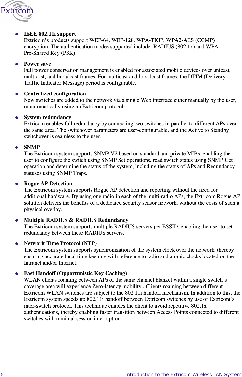  6    Introduction to the Extricom Wireless LAN System  IEEE 802.11i support Extricom’s products support WEP-64, WEP-128, WPA-TKIP, WPA2-AES (CCMP) encryption. The authentication modes supported include: RADIUS (802.1x) and WPA Pre-Shared Key (PSK).   Power save Full power conservation management is enabled for associated mobile devices over unicast, multicast, and broadcast frames. For multicast and broadcast frames, the DTIM (Delivery Traffic Indicator Message) period is configurable.  Centralized configuration New switches are added to the network via a single Web interface either manually by the user, or automatically using an Extricom protocol.  System redundancy Extricom enables full redundancy by connecting two switches in parallel to different APs over the same area. The switchover parameters are user-configurable, and the Active to Standby switchover is seamless to the user.  SNMP  The Extricom system supports SNMP V2 based on standard and private MIBs, enabling the user to configure the switch using SNMP Set operations, read switch status using SNMP Get operation and determine the status of the system, including the status of APs and Redundancy statuses using SNMP Traps.  Rogue AP Detection The Extricom system supports Rogue AP detection and reporting without the need for additional hardware. By using one radio in each of the multi-radio APs, the Extricom Rogue AP solution delivers the benefits of a dedicated security sensor network, without the costs of such a physical overlay.  Multiple RADIUS &amp; RADIUS Redundancy The Extricom system supports multiple RADIUS servers per ESSID, enabling the user to set redundancy between these RADIUS servers.  Network Time Protocol (NTP) The Extricom system supports synchronization of the system clock over the network, thereby ensuring accurate local time keeping with reference to radio and atomic clocks located on the Intranet and/or Internet.  Fast Handoff (Opportunistic Key Caching) WLAN clients roaming between APs of the same channel blanket within a single switch’s coverage area will experience Zero-latency mobility . Clients roaming between different Extricom WLAN switches are subject to the 802.11i handoff mechanism. In addition to this, the Extricom system speeds up 802.11i handoff between Extricom switches by use of Extricom’s inter-switch protocol. This technique enables the client to avoid repetitive 802.1x authentications, thereby enabling faster transition between Access Points connected to different switches with minimal session interruption.  