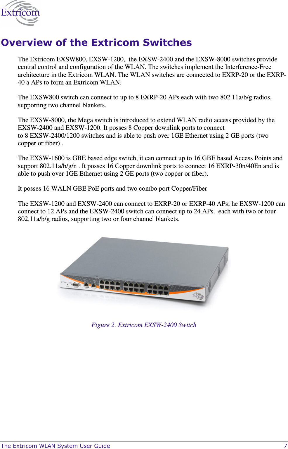  The Extricom WLAN System User Guide    7 Overview of the Extricom Switches The Extricom EXSW800, EXSW-1200,  the EXSW-2400 and the EXSW-8000 switches provide central control and configuration of the WLAN. The switches implement the Interference-Free architecture in the Extricom WLAN. The WLAN switches are connected to EXRP-20 or the EXRP-40 a APs to form an Extricom WLAN.  The EXSW800 switch can connect to up to 8 EXRP-20 APs each with two 802.11a/b/g radios, supporting two channel blankets. The EXSW-8000, the Mega switch is introduced to extend WLAN radio access provided by the EXSW-2400 and EXSW-1200. It posses 8 Copper downlink ports to connect                                      to 8 EXSW-2400/1200 switches and is able to push over 1GE Ethernet using 2 GE ports (two copper or fiber) . The EXSW-1600 is GBE based edge switch, it can connect up to 16 GBE based Access Points and support 802.11a/b/g/n . It posses 16 Copper downlink ports to connect 16 EXRP-30n/40En and is able to push over 1GE Ethernet using 2 GE ports (two copper or fiber). It posses 16 WALN GBE PoE ports and two combo port Copper/Fiber  The EXSW-1200 and EXSW-2400 can connect to EXRP-20 or EXRP-40 APs; he EXSW-1200 can connect to 12 APs and the EXSW-2400 switch can connect up to 24 APs.  each with two or four 802.11a/b/g radios, supporting two or four channel blankets.  Figure 2. Extricom EXSW-2400 Switch 