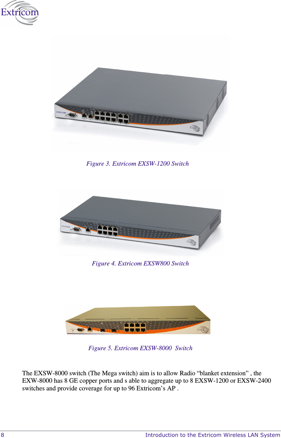  8    Introduction to the Extricom Wireless LAN System  Figure 3. Extricom EXSW-1200 Switch   Figure 4. Extricom EXSW800 Switch      Figure 5. Extricom EXSW-8000  Switch  The EXSW-8000 switch (The Mega switch) aim is to allow Radio “blanket extension” , the EXW-8000 has 8 GE copper ports and s able to aggregate up to 8 EXSW-1200 or EXSW-2400 switches and provide coverage for up to 96 Extricom’s AP .   