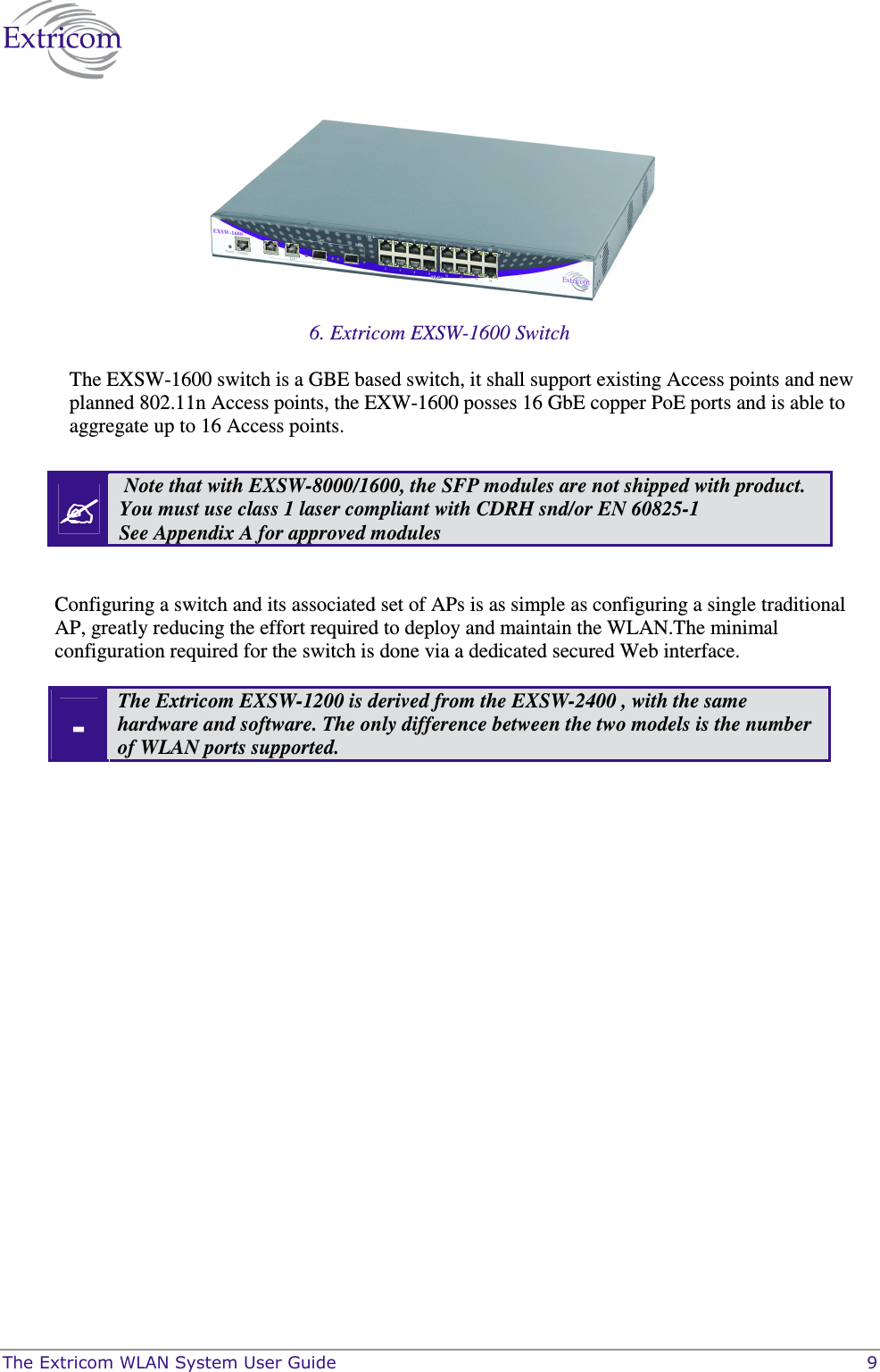  The Extricom WLAN System User Guide    9  6. Extricom EXSW-1600 Switch The EXSW-1600 switch is a GBE based switch, it shall support existing Access points and new planned 802.11n Access points, the EXW-1600 posses 16 GbE copper PoE ports and is able to aggregate up to 16 Access points.    Note that with EXSW-8000/1600, the SFP modules are not shipped with product. You must use class 1 laser compliant with CDRH snd/or EN 60825-1 See Appendix A for approved modules  Configuring a switch and its associated set of APs is as simple as configuring a single traditional AP, greatly reducing the effort required to deploy and maintain the WLAN.The minimal configuration required for the switch is done via a dedicated secured Web interface. - The Extricom EXSW-1200 is derived from the EXSW-2400 , with the same hardware and software. The only difference between the two models is the number of WLAN ports supported.  