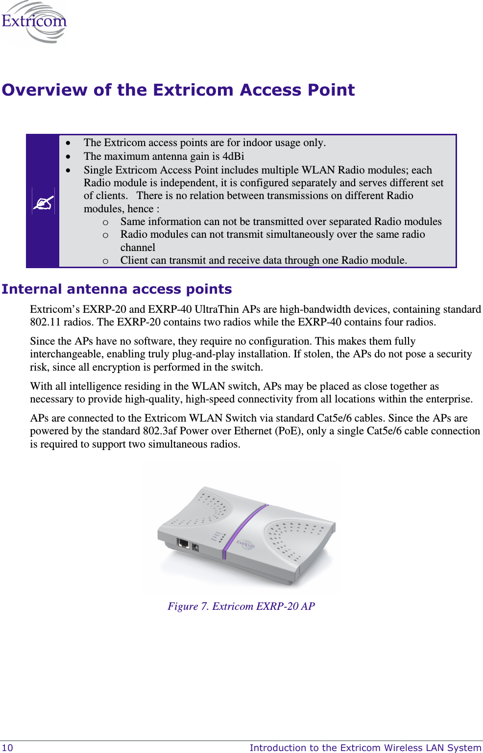  10    Introduction to the Extricom Wireless LAN System Overview of the Extricom Access Point   • The Extricom access points are for indoor usage only.   • The maximum antenna gain is 4dBi  • Single Extricom Access Point includes multiple WLAN Radio modules; each Radio module is independent, it is configured separately and serves different set of clients.   There is no relation between transmissions on different Radio modules, hence :  o Same information can not be transmitted over separated Radio modules o Radio modules can not transmit simultaneously over the same radio channel   o Client can transmit and receive data through one Radio module.   Internal antenna access points  Extricom’s EXRP-20 and EXRP-40 UltraThin APs are high-bandwidth devices, containing standard 802.11 radios. The EXRP-20 contains two radios while the EXRP-40 contains four radios.  Since the APs have no software, they require no configuration. This makes them fully interchangeable, enabling truly plug-and-play installation. If stolen, the APs do not pose a security risk, since all encryption is performed in the switch. With all intelligence residing in the WLAN switch, APs may be placed as close together as necessary to provide high-quality, high-speed connectivity from all locations within the enterprise.  APs are connected to the Extricom WLAN Switch via standard Cat5e/6 cables. Since the APs are powered by the standard 802.3af Power over Ethernet (PoE), only a single Cat5e/6 cable connection is required to support two simultaneous radios.  Figure 7. Extricom EXRP-20 AP  