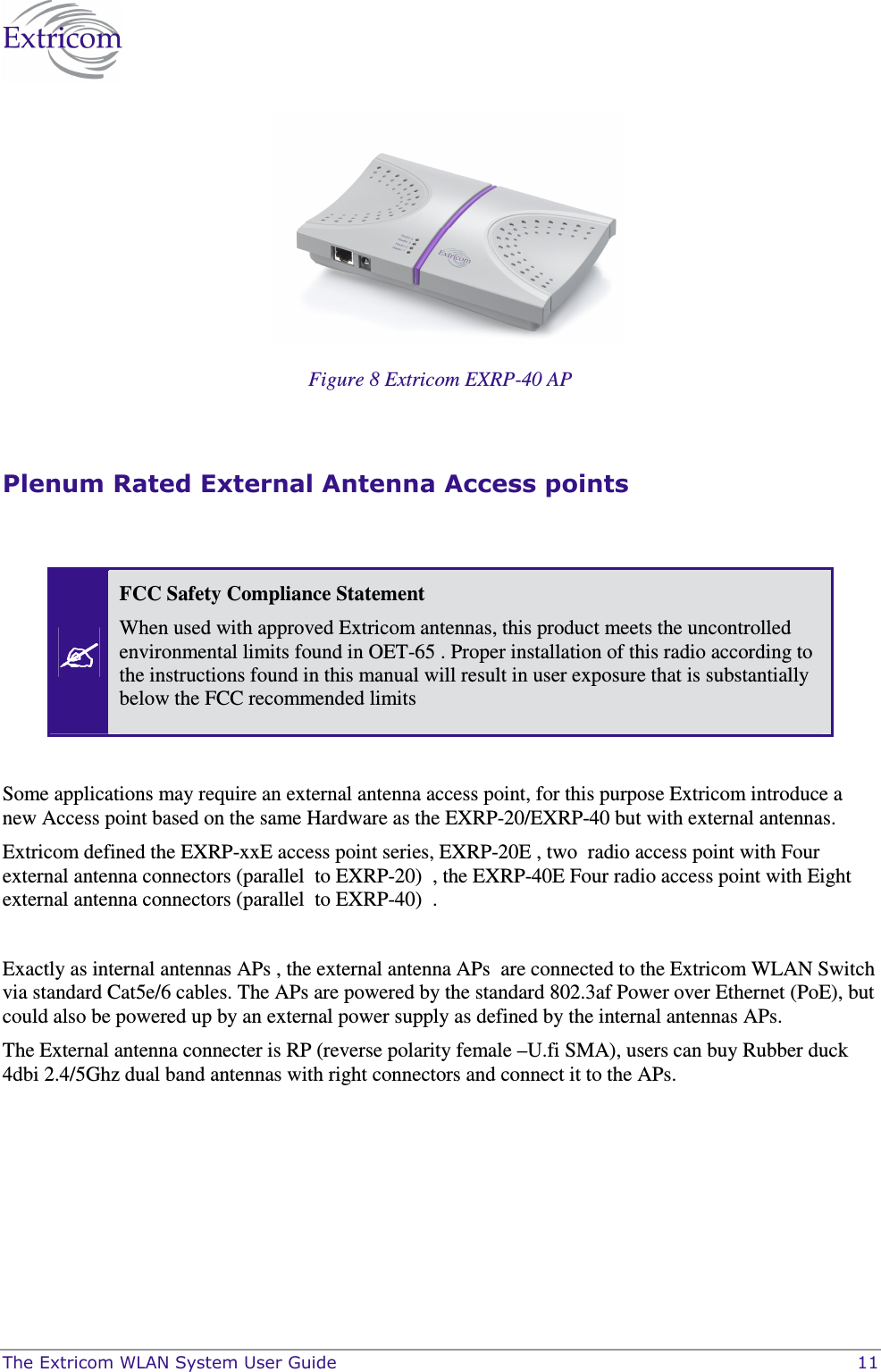  The Extricom WLAN System User Guide    11  Figure 8 Extricom EXRP-40 AP   Plenum Rated External Antenna Access points     FCC Safety Compliance Statement When used with approved Extricom antennas, this product meets the uncontrolled environmental limits found in OET-65 . Proper installation of this radio according to the instructions found in this manual will result in user exposure that is substantially below the FCC recommended limits   Some applications may require an external antenna access point, for this purpose Extricom introduce a new Access point based on the same Hardware as the EXRP-20/EXRP-40 but with external antennas.   Extricom defined the EXRP-xxE access point series, EXRP-20E , two  radio access point with Four external antenna connectors (parallel  to EXRP-20)  , the EXRP-40E Four radio access point with Eight external antenna connectors (parallel  to EXRP-40)  .    Exactly as internal antennas APs , the external antenna APs  are connected to the Extricom WLAN Switch via standard Cat5e/6 cables. The APs are powered by the standard 802.3af Power over Ethernet (PoE), but could also be powered up by an external power supply as defined by the internal antennas APs.  The External antenna connecter is RP (reverse polarity female –U.fi SMA), users can buy Rubber duck 4dbi 2.4/5Ghz dual band antennas with right connectors and connect it to the APs.  