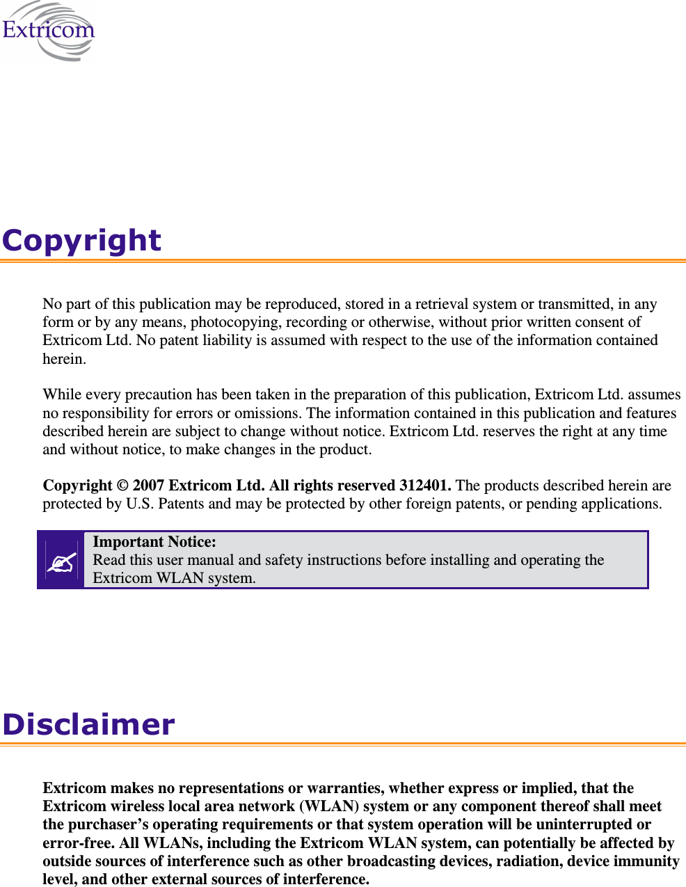    Copyright No part of this publication may be reproduced, stored in a retrieval system or transmitted, in any form or by any means, photocopying, recording or otherwise, without prior written consent of Extricom Ltd. No patent liability is assumed with respect to the use of the information contained herein. While every precaution has been taken in the preparation of this publication, Extricom Ltd. assumes no responsibility for errors or omissions. The information contained in this publication and features described herein are subject to change without notice. Extricom Ltd. reserves the right at any time and without notice, to make changes in the product. Copyright © 2007 Extricom Ltd. All rights reserved 312401. The products described herein are protected by U.S. Patents and may be protected by other foreign patents, or pending applications.  Important Notice:  Read this user manual and safety instructions before installing and operating the Extricom WLAN system. Disclaimer Extricom makes no representations or warranties, whether express or implied, that the Extricom wireless local area network (WLAN) system or any component thereof shall meet the purchaser’s operating requirements or that system operation will be uninterrupted or error-free. All WLANs, including the Extricom WLAN system, can potentially be affected by outside sources of interference such as other broadcasting devices, radiation, device immunity level, and other external sources of interference. 