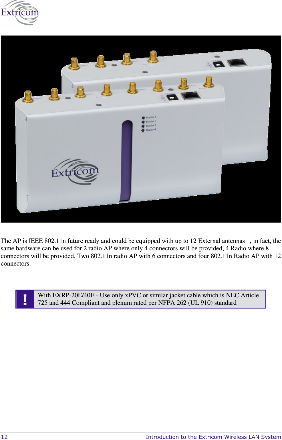  12    Introduction to the Extricom Wireless LAN System   The AP is IEEE 802.11n future ready and could be equipped with up to 12 External antennas   , in fact, the same hardware can be used for 2 radio AP where only 4 connectors will be provided, 4 Radio where 8 connectors will be provided. Two 802.11n radio AP with 6 connectors and four 802.11n Radio AP with 12 connectors.    ! With EXRP-20E/40E - Use only xPVC or similar jacket cable which is NEC Article 725 and 444 Compliant and plenum rated per NFPA 262 (UL 910) standard  