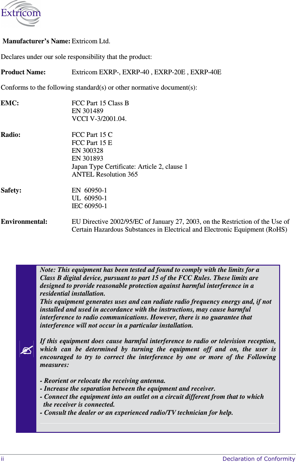  ii     Declaration of Conformity   Manufacturer’s Name: Extricom Ltd.  Declares under our sole responsibility that the product: Product Name:  Extricom EXRP-, EXRP-40 , EXRP-20E , EXRP-40E Conforms to the following standard(s) or other normative document(s):  EMC:   FCC Part 15 Class B EN 301489 VCCI V-3/2001.04.  Radio:   FCC Part 15 C FCC Part 15 E EN 300328 EN 301893 Japan Type Certificate: Article 2, clause 1 ANTEL Resolution 365  Safety:  EN  60950-1 UL  60950-1 IEC 60950-1 Environmental:   EU Directive 2002/95/EC of January 27, 2003, on the Restriction of the Use of Certain Hazardous Substances in Electrical and Electronic Equipment (RoHS)     Note: This equipment has been tested ad found to comply with the limits for a Class B digital device, pursuant to part 15 of the FCC Rules. These limits are designed to provide reasonable protection against harmful interference in a residential installation. This equipment generates uses and can radiate radio frequency energy and, if not installed and used in accordance with the instructions, may cause harmful interference to radio communications. However, there is no guarantee that interference will not occur in a particular installation.   If this equipment does cause harmful interference to radio or television reception, which  can  be  determined  by  turning  the  equipment  off  and  on,  the  user  is encouraged  to  try  to  correct  the  interference  by  one  or  more  of  the  Following measures:  - Reorient or relocate the receiving antenna. - Increase the separation between the equipment and receiver. - Connect the equipment into an outlet on a circuit different from that to which      the receiver is connected. - Consult the dealer or an experienced radio/TV technician for help.   